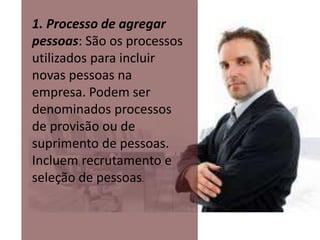 1. Processo de agregar 
pessoas: São os processos 
utilizados para incluir 
novas pessoas na 
empresa. Podem ser 
denominados processos 
de provisão ou de 
suprimento de pessoas. 
Incluem recrutamento e 
seleção de pessoas. 
 