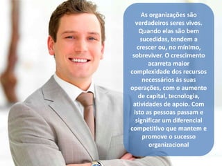 As organizações são 
verdadeiros seres vivos. 
Quando elas são bem 
sucedidas, tendem a 
crescer ou, no mínimo, 
sobreviver. O crescimento 
acarreta maior 
complexidade dos recursos 
necessários às suas 
operações, com o aumento 
de capital, tecnologia, 
atividades de apoio. Com 
isto as pessoas passam e 
significar um diferencial 
competitivo que mantem e 
promove o sucesso 
organizacional 
 