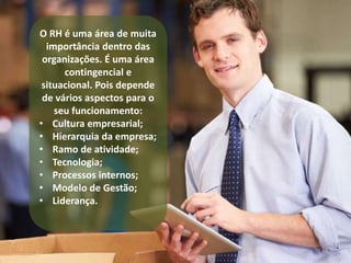 O RH é uma área de muita 
importância dentro das 
organizações. É uma área 
contingencial e 
situacional. Pois depende 
de vários aspectos para o 
seu funcionamento: 
• Cultura empresarial; 
• Hierarquia da empresa; 
• Ramo de atividade; 
• Tecnologia; 
• Processos internos; 
• Modelo de Gestão; 
• Liderança. 
 