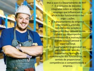 Mas o que é o Departamento de RH? 
• É o conjunto de decisões 
integradas sobre as relações de 
emprego que influenciam a 
eficácia dos funcionários e das 
organizações. 
• É o departamento da empresa 
relacionado a provisão, 
recrutamento, seleção e 
treinamento doas pessoas assim 
como o seu desempenho, 
desenvolvimento e motivação em 
prol do sucesso pessoal e 
organizacional. 
• É o departamento responsável por 
recrutamento, seleção, 
treinamento, avaliação e 
remuneração dos funcionários; no 
sentido de proporcionar 
competências e competitividade a 
empresa. 
 