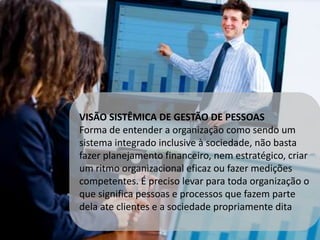 VISÃO SISTÊMICA DE GESTÃO DE PESSOAS 
Forma de entender a organização como sendo um 
sistema integrado inclusive à sociedade, não basta 
fazer planejamento financeiro, nem estratégico, criar 
um ritmo organizacional eficaz ou fazer medições 
competentes. É preciso levar para toda organização o 
que significa pessoas e processos que fazem parte 
dela ate clientes e a sociedade propriamente dita 
 