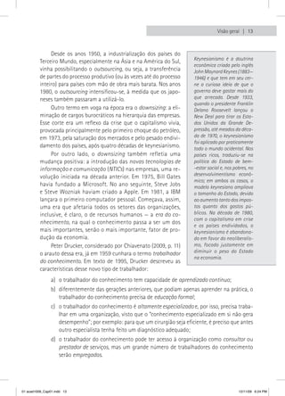 Visão geral  13



               Desde os anos 1950, a industrialização dos países do
                                                                            Keynesianismo é a doutrina
          Terceiro Mundo, especialmente na Ásia e na América do Sul,
                                                                            econômica criada pelo inglês
          vinha possibilitando o outsourcing, ou seja, a transferência      John Maynard Keynes (1883—
          de partes do processo produtivo (ou às vezes até do processo      1946) e que tem em seu cer-
          inteiro) para países com mão de obra mais barata. Nos anos        ne a curiosa ideia de que o
          1980, o outsourcing intensificou-se, à medida que os japo-        governo deve gastar mais do
          neses também passaram a utilizá-lo.                               que arrecada. Desde 1933,
                                                                            quando o presidente Franklin
               Outro termo em voga na época era o downsizing: a eli-        Delano Roosevelt lançou o
          minação de cargos burocráticos na hierarquia das empresas.        New Deal para tirar os Esta-
          Esse corte era um reflexo da crise que o capitalismo vivia,       dos Unidos da Grande De-
          provocada principalmente pelo primeiro choque do petróleo,        pressão, até meados da déca-
          em 1973, pela saturação dos mercados e pelo pesado endivi-        da de 1970, o keynesianismo
                                                                            foi aplicado por praticamente
          damento dos países, após quatro décadas de keynesianismo.         todo o mundo ocidental. Nos
               Por outro lado, o downsizing também refletia uma             países ricos, traduziu-se na
          mudança positiva: a introdução das novas tecnologias de           política do Estado de bem-
          informação e comunicação (NTICs) nas empresas, uma re-            -estar social e, nos pobres, no
                                                                            desenvolvimentismo econô-
          volução iniciada na década anterior. Em 1975, Bill Gates
                                                                            mico; em ambos os casos, o
          havia fundado a Microsoft. No ano seguinte, Steve Jobs            modelo keynesiano ampliava
          e Steve Wozniak haviam criado a Apple. Em 1981, a IBM             o tamanho do Estado, devido
          lançara o primeiro computador pessoal. Começava, assim,           ao aumento tanto dos impos-
          uma era que afetaria todos os setores das organizações,           tos quanto dos gastos pú-
          inclusive, é claro, o de recursos humanos — a era do co-          blicos. Na década de 1980,
                                                                            com o capitalismo em crise
          nhecimento, na qual o conhecimento passa a ser um dos
                                                                            e os países endividados, o
          mais importantes, senão o mais importante, fator de pro-          keynesianismo é abandona-
          dução da economia.                                                do em favor do neoliberalis-
               Peter Drucker, considerado por Chiavenato (2009, p. 11)      mo, focado justamente em
          o arauto dessa era, já em 1959 cunhara o termo trabalhador        diminuir o peso do Estado
                                                                            na economia.
          do conhecimento. Em texto de 1995, Drucker descreveu as
          características desse novo tipo de trabalhador:
                a) o trabalhador do conhecimento tem capacidade de aprendizado contínuo;
                b) diferentemente das gerações anteriores, que podiam apenas aprender na prática, o
                   trabalhador do conhecimento precisa de educação formal;
                c) o trabalhador do conhecimento é altamente especializado e, por isso, precisa traba-
                   lhar em uma organização, visto que o “conhecimento especializado em si não gera
                   desempenho”; por exemplo: para que um cirurgião seja eficiente, é preciso que antes
                   outro especialista tenha feito um diagnóstico adequado;
                d) o trabalhador do conhecimento pode ter acesso à organização como consultor ou
                   prestador de serviços, mas um grande número de trabalhadores do conhecimento
                   serão empregados.




01 acad1009_Cap01.indd 13                                                                          12/11/09 6:24 PM
 
