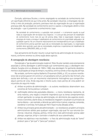 14   Administração de recursos humanos



          Contudo, salientava Drucker, o termo empregado na sociedade do conhecimento tem
     um significado diferente do que tinha antes. Na sociedade industrial, o empregado não de-
     tinha o meio de produção; portanto, precisava mais da organização do que a organização
     precisava dele. Na sociedade do conhecimento ocorre o oposto: o empregado detém o meio
     de produção — que é justamente o conhecimento. Logo:
              Na sociedade do conhecimento, a suposição mais provável — e certamente aquela na qual
              todas as organizações têm de basear seus negócios — é a de que elas precisam do trabalhador
              de conhecimento muito mais do que ele precisa delas. Cabe à organização negociar seus
              empregos de modo a conseguir trabalhadores de conhecimento em quantidade adequada e de
              qualidade superior. Há um crescente relacionamento de interdependência em que o trabalhador
              de conhecimento precisa aprender quais são as necessidades da organização, e a organização
              também deve aprender quais são as necessidades, exigências e expectativas do trabalhador de
              conhecimento. (DRUCKER, 2002, p. 51-52)

        Esse pensamento de Drucker resume o atual espírito da administração de recursos hu-
     manos, conforme veremos na última seção deste capítulo.

     A consagração da abordagem neoclássica
          Considerado o “pai da administração moderna”, Peter Drucker também está estreitamente
     associado à última abordagem à administração que comentaremos aqui, a abordagem neo-
     clássica. Surgida entre as décadas de 1950 e 1960, essa abordagem foi ganhando desdobra-
     mentos e atualizações ao longo do tempo e, na prática, continua sendo a mais seguida até hoje.
          Na verdade, conforme explica Idalberto Chiavenato (2006, p. 27), os autores neoclás-
     sicos não se preocuparam em construir um paradigma comum, portanto não formam uma
     escola bem definida, e sim um movimento relativamente heterogêneo que compartilha-
     alguns pontos de vista. Ainda segundo o mesmo autor, esses pontos de vista podem ser
     resumidos do seguinte modo:
          a) ênfase na prática da administração — os autores neoclássicos desenvolvem seus
              conceitos de forma prática e utilizável;
          b) reafirmação relativa dos postulados clássicos — a teoria neoclássica representa, de
              certa maneira, uma reação à crescente importância que os temas comportamentais
              vinham ganhando no campo da administração, em detrimento dos aspectos econô-
              micos e concretos; diante disso, os neoclássicos resgatam e atualizam os princípios da
              teoria clássica — por exemplo, a ideia de que administrar é prever, organizar, comandar,
              coordenar e controlar, formulada por Henri Fayol muitas décadas antes;
          c) ênfase nos princípios gerais da administração — os neoclássicos propõem princípios
              administrativos válidos para qualquer organização, seja qual for sua natureza (co-
              mercial, industrial, religiosa, política, militar etc.); todo administrador precisa saber
              planejar, organizar, dirigir e controlar o trabalho de seus subordinados;
          d) ênfase nos objetivos e nos resultados — o foco da administração muda de “como”
              produzir para o “por que” e “para que” produzir;




01 acad1009_Cap01.indd 14                                                                             12/11/09 6:24 PM
 