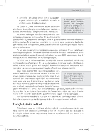 Visão geral  15



                e) ecletismo — em vez de romper com as outras abor-
                                                                              A abordagem neoclássica
                   dagens à administração, a neoclássica aproveita as
                                                                              absorve muitos conceitos
                   melhores ideias de cada uma delas.                         oriundos das abordagens
               No Quadro 1.1, você encontra um resumo das quatro              sistêmica e contingencial à
                                                                              administração. Saiba mais
          abordagens à administração comentadas neste capítulo: a             sobre essas abordagens no
          clássica, a humanística, a comportamental e a neoclássica.          Companion Website do livro.
               No seio da abordagem neoclássica nasceram dois con-
          ceitos essenciais para o profissional de RH: a administração
          por objetivos e o planejamento estratégico, sobre os quais falaremos com mais detalhes no
          próximo capítulo. Por enquanto, é importante ter em mente que a consagração da aborda-
          gem neoclássica e, principalmente, de seus desdobramentos, teve um duplo impacto na área
          de recursos humanos.
               Por um lado, o pragmatismo neoclássico desautorizou práticas de RH que trabalhavam
          aspectos psicológicos ou sociais sem objetivos claramente definidos. Essa tendência, aliada
          aos já comentados processos de downsizing iniciados nos anos 1980, fez com que a área de
          recursos humanos “encolhesse” em muitas organizações.
               Por outro lado, a ênfase neoclássica nos objetivos deu aos profissionais de RH — ou
          melhor, aos bons profissionais de RH — a oportunidade de demonstrar o valor estratégico do
          capital humano. Afinal, quanto mais complexa e competitiva se tornava a economia, mais
          necessário era criar um quadro pessoal inovador, eficiente e de alto desempenho.
               Desse modo, os anos 1990 e a primeira década do novo
          milênio veem nascer uma área de recursos humanos mais              Um conceito essencial para a
          enxuta e descentralizada, cujo papel assemelha-se ao de um         área de RH surgido nos anos
          consultor para o restante da organização. No campo acadê-          1990 é o de gestão de compe-
                                                                             tências. Falaremos sobre ele
          mico, surge uma série de denominações que buscam captar
                                                                             no próximo capítulo.
          esse novo momento: gestão estratégica de recursos huma-
          nos, gestão do capital intelectual, gestão do capital humano,
          gestão de talentos ou — talvez a mais popular de todas — gestão de pessoas. Outra tendência
          forte na área é a terceirização (outsourcing) das funções burocráticas, para que o departa-
          mento de RH concentre-se em tarefas que efetivamente tragam valor à organização.
               Você conhecerá esse cenário atual com mais detalhes na última seção deste capítulo.
          Antes, faremos uma breve revisão histórica da área de recursos humanos no Brasil.

          Evolução histórica no Brasil
               O Brasil começou a sua história de administração de recursos humanos da pior ma-
          neira possível: com a escravidão, eliminada apenas em 1888. De lá para cá, a evolução da
          área seguiu mais ou menos os passos que vimos na história mundial, mas sempre com
          significativo atraso.




01 acad1009_Cap01.indd 15                                                                         12/11/09 6:24 PM
 