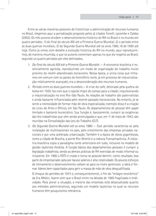 Visão geral  17



               Entre as várias maneiras possíveis de historicizar a administração de recursos humanos
          no Brasil, elegemos aqui a periodização proposta pelos já citados Tonelli, Lacombe e Caldas
          (2002). Os três autores dividem o desenvolvimento histórico do RH no Brasil e no mundo em
          quatro períodos: 1) do final do século XIX até a Primeira Guerra Mundial; 2) o período entre
          as duas guerras mundiais; 3) da Segunda Guerra Mundial até os anos 1980; 4) de 1990 até
          hoje. Como já vimos com detalhe a evolução histórica do RH no mundo, aqui reproduzire-
          mos, de maneira resumida, o que os autores comentam apenas no que diz respeito ao Brasil,
          segundo os quatro períodos por eles delineados.
                1. Do final do século XIX até a Primeira Guerra Mundial — A economia brasileira é es-
                   sencialmente agrícola, reproduzindo um modo de organização do trabalho muito
                   próximo do recém-abandonado escravismo. Nessa época, a única coisa que tínha-
                   mos em comum com os países do hemisfério norte, já em processo de industrializa-
                   ção relativamente avançado, era a desconsideração dos recursos humanos.
                2. Período entre as duas guerras mundiais — A crise do café, detonada pela quebra da
                   bolsa em 1929, faz com que o capital migre do campo para a cidade, impulsionando
                   a industrialização no eixo Rio–São Paulo. As relações de trabalho são paternalistas
                   e ainda bastante influenciadas pelo recente passado escravocrata. No entanto, já se
                   sente a necessidade de formar mão de obra especializada; exemplo disso é a criação
                   do Liceu de Artes e Ofícios, em São Paulo. Os departamentos de pessoal têm papel
                   limitado e bastante burocrático. Sua função é, basicamente, cumprir as exigências
                   das leis trabalhistas que vêm sendo promulgadas e que, em 1o de maio de 1943, são
                   reunidas na Consolidação das Leis do Trabalho (CLT).
                3. Da Segunda Guerra Mundial até os anos 1980 — Esse período caracteriza-se pela
                   instalação de multinacionais no país, pelo crescimento das empresas privadas na-
                   cionais e por uma acelerada urbanização. Também é a época de obras gigantescas,
                   como a cidade de Brasília, a ponte Rio–Niterói e a rodovia Transamazônica. A indús-
                   tria brasileira copia o paradigma norte-americano em tudo, inclusive no modelo de
                   gestão taylorista-fordista. A função básica dos departamentos pessoais é cumprir a
                   legislação trabalhista, sendo as demais práticas de RH exercidas de modo informal ou
                   incipiente. Em 1966 o FGTS é criado e torna-se possível demitir; como resultado, boa
                   parte do empresariado opta por baixos salários e alta rotatividade. Os poucos esforços
                   de treinamento e desenvolvimento voltam-se para os níveis gerenciais: a ideia é for-
                   mar líderes bem capacitados para gerir a massa de mão de obra desqualificada.
                    O choque do petróleo de 1973 e, consequentemente, o fim do “milagre econômico”
                    da Era Médici, fazem com que o Brasil entre na década de 1980 fragilizado e endi-
                    vidado. Para piorar a situação, a maioria das empresas está desatualizada quanto
                    aos métodos administrativos, seguindo um modelo taylorista no qual os recursos
                    humanos têm pouquíssima relevância.




01 acad1009_Cap01.indd 17                                                                         12/11/09 6:24 PM
 