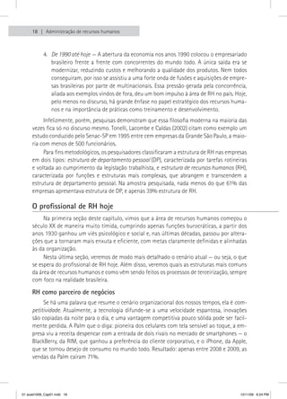 18   Administração de recursos humanos



           4. De 1990 até hoje — A abertura da economia nos anos 1990 colocou o empresariado
              brasileiro frente a frente com concorrentes do mundo todo. A única saída era se
              modernizar, reduzindo custos e melhorando a qualidade dos produtos. Nem todos
              conseguiram, por isso se assistiu a uma forte onda de fusões e aquisições de empre-
              sas brasileiras por parte de multinacionais. Essa pressão gerada pela concorrência,
              aliada aos exemplos vindos de fora, deu um bom impulso à área de RH no país. Hoje,
              pelo menos no discurso, há grande ênfase no papel estratégico dos recursos huma-
              nos e na importância de práticas como treinamento e desenvolvimento.
          Infelizmente, porém, pesquisas demonstram que essa filosofia moderna na maioria das
     vezes fica só no discurso mesmo. Tonelli, Lacombe e Caldas (2002) citam como exemplo um
     estudo conduzido pelo Senac-SP em 1995 entre cem empresas da Grande São Paulo, a maio-
     ria com menos de 500 funcionários.
          Para fins metodológicos, os pesquisadores classificaram a estrutura de RH nas empresas
     em dois tipos: estrutura de departamento pessoal (DP), caracterizada por tarefas rotineiras
     e voltada ao cumprimento da legislação trabalhista, e estrutura de recursos humanos (RH),
     caracterizada por funções e estruturas mais complexas, que abrangem e transcendem a
     estrutura de departamento pessoal. Na amostra pesquisada, nada menos do que 61% das
     empresas apresentava estrutura de DP, e apenas 39% estrutura de RH.

     O profissional de RH hoje
          Na primeira seção deste capítulo, vimos que a área de recursos humanos começou o
     século XX de maneira muito tímida, cumprindo apenas funções burocráticas, a partir dos
     anos 1930 ganhou um viés psicológico e social e, nas últimas décadas, passou por altera-
     ções que a tornaram mais enxuta e eficiente, com metas claramente definidas e alinhadas
     às da organização.
          Nesta última seção, veremos de modo mais detalhado o cenário atual — ou seja, o que
     se espera do profissional de RH hoje. Além disso, veremos quais as estruturas mais comuns
     da área de recursos humanos e como vêm sendo feitos os processos de terceirização, sempre
     com foco na realidade brasileira.

     RH como parceiro de negócios
          Se há uma palavra que resume o cenário organizacional dos nossos tempos, ela é com-
     petitividade. Atualmente, a tecnologia difunde-se a uma velocidade espantosa, inovações
     são copiadas da noite para o dia, e uma vantagem competitiva pouco sólida pode ser facil-
     mente perdida. A Palm que o diga: pioneira dos celulares com tela sensível ao toque, a em-
     presa viu a receita despencar com a entrada de dois rivais no mercado de smartphones — o
     BlackBerry, da RIM, que ganhou a preferência do cliente corporativo, e o iPhone, da Apple,
     que se tornou desejo de consumo no mundo todo. Resultado: apenas entre 2008 e 2009, as
     vendas da Palm caíram 71%.




01 acad1009_Cap01.indd 18                                                                     12/11/09 6:24 PM
 