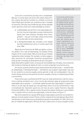 Visão geral  19



               Junto com a concorrência acirrada vem a instabilidade.
                                                                           O conceito de capital humano
          Não que o mundo algum dia tenha sido estável; basta lem-
                                                                           nasceu no campo da econo-
          brar a época das guerras mundiais ou, no Brasil, os anos da      mia, especificamente na obra
          hiperinflação para perceber que turbulência não é novidade       de Theodore Schultz (ganha-
          na economia. Contudo, duas tendências das últimas décadas        dor do Nobel de Economia em
          vieram adicionar ainda mais imprevisibilidade ao cenário:        1979) e seu aluno Gary Be-
                                                                           cker. Segundo os dois autores,
                a) a globalização, que permite a uma organização con-      capital humano é a soma dos
                   tar com insumos importados a preços relativamente       conhecimentos e habilidades
                   baixos, bem como alcançar mercados antes inima-         que a população de um país
                                                                           detém. Thomas Davenport foi
                   gináveis — mas, por outro lado, coloca concorrentes     o principal responsável por
                   do mundo todo nos seus calcanhares;                     trazer esse conceito para o
                b) a desregulamentação dos mercados, outro legado          mundo organizacional, pro-
                                                                           pondo inclusive maneiras de
                   da onda neoliberal que varreu o mundo a partir dos
                                                                           medir e gerenciar o capital
                   anos 1990.                                              humano em uma empresa.
                                                                           Dica de leitura: DAVENPORT,
               Depois da crise financeira de 2008, que abalou a econo-
                                                                           Thomas. Conhecimento em-
          mia global e fez a taxa de desemprego nos Estados Unidos         presarial: como as organiza-
          chegar a 8,1%, a maior desde 1983, há sinais de que medidas      ções gerenciam o seu capital
          regulatórias serão tomadas. Por exemplo: os bônus pagos a        intelectual. São Paulo: Cam-
          altos executivos de instituições financeiras provavelmente       pus, 1998.
          terão de estar vinculados ao desempenho de tais instituições.
          Ações desse gênero podem trazer um pouco de racionalidade aos mercados, mas certamente
          não livrarão as empresas de abalos de maior ou menor proporção nos próximos anos.
               Em resumo, quando somamos essas características dos tempos atuais — competitivida-
          de, globalização e desregulamentação —, percebemos que qualquer organização, seja qual
          for seu tamanho ou área de atuação, precisa aprender a lidar com ambiguidade e risco. Ao
          mesmo tempo, precisa continuamente encontrar soluções criativas e inovadoras para driblar
          a concorrência.
               A boa notícia para o profissional de RH é que, de modo praticamente unânime, execu-
          tivos e analistas acreditam que o único recurso das empresas capaz de proporcionar essas
          capacidades são as pessoas — o chamado capital humano das organizações. O capital hu-
          mano é um dos tipos de capital que veio ganhando relevo na era do conhecimento e hoje
          é considerado tão importante quanto (ou até mais do que) o capital financeiro. Segundo
          Chiavenato (2009, p. 38), o capital humano faz parte do capital intelectual, o qual também
          inclui o capital interno e externo da organização, conforme vemos na Figura 1.1.
               Mas como exatamente a equipe de RH ajuda a organização a aumentar sua competitivi-
          dade por meio do capital humano? Talvez a melhor resposta tenha sido dada por Dave Ulrich,
          considerado um dos maiores gurus da gestão de pessoas na atualidade. Em 1997, Ulrich pro-
          pôs um modelo de papéis para o RH que até hoje é usado como um guia à atuação na área.




01 acad1009_Cap01.indd 19                                                                       12/22/09 12:14 PM
 