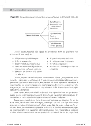 20   Administração de recursos humanos



       Figura 1.1      Composição do capital intelectual das organizações. Adaptado de: CHIAVENATO, 2009, p. 38.

                                                                    Capital interno
                                                                    Sistemas internos
                                                                    e conhecimento
                                                                    corporativo

                                                                    Capital externo
                               Capital intelectual                  Clientes e
                                                                    fornecedores

                                                                    Capital humano
                                                                    Talentos (pessoas)


         Segundo o autor, nos anos 1990 o papel dos profissionais de RH era geralmente visto
     em termos de uma transição:

         „„de operacional para estratégico                      „„de qualitativo para quantitativo
         „„de fiscal para parceiro                              „„de curto prazo para longo prazo
         „„de administrativo para consultivo                    „„de reativo para proativo
         „„de focado internamente para focado                   „„de orientado a funções para orientado
           externamente ou focado no cliente                      a negócios
         „„de focado em atividade para focado
           em soluções.
           Contudo, advertia o especialista, essas construções do tipo de... para podem ser muito
     simplistas — na verdade, os profissionais de RH desempenham múltiplos papéis. Eles devem cum-
     prir tarefas operacionais e estratégicas; eles precisam ser fiscais e parceiros; eles devem se
     responsabilizar por atingir metas de curto e de longo prazo. Em resumo: para agregar valor
     a organizações cada vez mais complexas, os profissionais de RH devem desempenhar papéis
     cada vez mais complexos.
           Ulrich sugeria, então, um modelo de atuação para o profissional de RH que envolvia
     quatro papéis: parceiro estratégico, agente de mudanças, especialista administrativo e de-
     fensor dos funcionários, conforme representamos graficamente na Figura 1.2.
           Observe que o modelo tem a forma de uma matriz cortada por dois eixos. Em um dos
     eixos, temos, de um lado, o foco estratégico, voltado para o futuro — ou seja, para o longo
     prazo; do outro lado, o foco operacional, voltado para o dia a dia, para o curto prazo. No ou-
     tro eixo, temos em um extremo os processos e, no outro, as pessoas. Desse modo, os papéis
     de parceiro estratégico e especialista administrativo estão mais relacionados a processos,
     sendo o primeiro mais estratégico e o segundo mais operacional. Por sua vez, os papéis de




01 acad1009_Cap01.indd 20                                                                                    12/11/09 6:24 PM
 