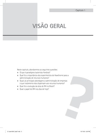 Capítulo 1




                                  VIsão geral




                Neste capítulo, abordaremos as seguintes questões:
                „„O que é paradigma taylorista-fordista?
                „„Qual foi a importância dos experimentos de Hawthorne para a
                   administração de recursos humanos?
                „„Quais as principais abordagens à administração de empresas
                   e que tratamento elas dispensam aos recursos humanos?
                „„Qual foi a evolução da área de RH no Brasil?
                „„Qual o papel do RH nos dias de hoje?




01 acad1009_Cap01.indd 3                                                            12/11/09 6:24 PM
 