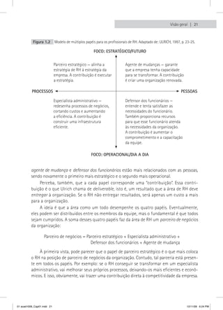 Visão geral  21



           Figura 1.2       Modelo de múltiplos papéis para os profissionais de RH. Adaptado de: ULRICH, 1997, p. 23-25.

                                                     FOCO: ESTRATÉGICO/FUTURO


                            Parceiro estratégico — alinha a               Agente de mudanças — garante
                            estratégia de RH à estratégia da              que a empresa tenha capacidade
                            empresa. A contribuição é executar            para se transformar. A contribuição
                            a estratégia.                                 é criar uma organização renovada.

          PROCESSOS                                                                                           PESSOAS

                            Especialista administrativo —                 Defensor dos funcionários —
                            redesenha processos de negócios,              entende e tenta satisfazer as
                            cortando custos e aumentando                  necessidades do funcionário.
                            a eficiência. A contribuição é                Também proporciona recursos
                            construir uma infraestrutura                  para que esse funcionário atenda
                            eficiente.                                    às necessidades da organização.
                                                                          A contribuição é aumentar o
                                                                          comprometimento e a capacitação
                                                                          da equipe.

                                                    FOCO: OPERACIONAL/DIA A DIA


          agente de mudança e defensor dos funcionários estão mais relacionados com as pessoas,
          sendo novamente o primeiro mais estratégico e o segundo mais operacional.
               Perceba, também, que a cada papel corresponde uma “contribuição”. Essa contri-
          buição é o que Ulrich chama de deliverable, isto é, um resultado que a área de RH deve
          entregar à organização. Se o RH não entregar resultados, será apenas um custo a mais
          para a organização.
               A ideia é que a área como um todo desempenhe os quatro papéis. Eventualmente,
          eles podem ser distribuídos entre os membros da equipe, mas o fundamental é que todos
          sejam cumpridos. A soma desses quatro papéis faz da área de RH um parceiro de negócios
          da organização:

                   Parceiro de negócios = Parceiro estratégico + Especialista administrativo +
                                            Defensor dos funcionários + Agente de mudança
              À primeira vista, pode parecer que o papel de parceiro estratégico é o que mais coloca
          o RH na posição de parceiro de negócios da organização. Contudo, tal parceria está presen-
          te em todos os papéis. Por exemplo: se o RH conseguir se transformar em um especialista
          administrativo, vai melhorar seus próprios processos, deixando-os mais eficientes e econô-
          micos. E isso, obviamente, vai trazer uma contribuição direta à competitividade da empresa.




01 acad1009_Cap01.indd 21                                                                                         12/11/09 6:24 PM
 