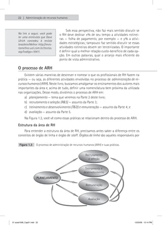 22    Administração de recursos humanos



                                               Sob essa perspectiva, não faz mais sentido discutir se 
     No link a seguir, você pode          o RH deve dedicar x % de seu tempo a atividades rotinei-
     ler uma entrevista que Dave
                                          ras  —  folha  de  pagamento,  por  exemplo  —  e  y %  a  ativi-
     Ulrich concedeu à revista
     brasileira Melhor: http://revis-     dades estratégicas; tampouco faz sentido discutir se essas 
     tamelhor.uol.com.br/textos.          atividades rotineiras devem ser terceirizadas. O importante 
     asp?codigo=10411.                    é definir qual a melhor relação custo-benefício de cada op-
                                          ção.  Em  outras  palavras,  qual  o  arranjo  mais  eficiente  do 
                                          ponto de vista administrativo.

     O processo de ARH
          Existem várias maneiras de descrever e nomear o que os profissionais de RH fazem na 
     prática — ou seja, as diferentes atividades envolvidas no processo de administração de re-
     cursos humanos (ARH). Neste livro, buscamos amalgamar os ensinamentos dos autores mais 
     importantes da área e, acima de tudo, definir uma nomenclatura bem próxima da utilizada 
     nas organizações. Desse modo, dividimos o processo de ARH em:
          a)  planejamento — tema que veremos na Parte 2 deste livro;
          b)  recrutamento e seleção (R&S) — assunto da Parte 3;
          c)  treinamento e desenvolvimento (T&D) e remuneração — assunto da Parte 4; e
          d)  avaliação — assunto da Parte 5.
           Na Figura 1.3, você vê como essas práticas se relacionam dentro do processo de ARH.

     Estrutura da área de RH
         Para entender a estrutura da área de RH, precisamos antes saber a diferença entre os 
     conceitos de órgão de linha e órgão de staff. Órgãos de linha são aqueles responsáveis por 

       Figura 1.3      O processo de administração de recursos humanos (ARH) e suas práticas.


                                                                Recrutamento
                                                                  e seleção


                                                               Treinamento e
                                                              desenvolvimento
                       PLANEJAMENTO

                                                                Remuneração



                                                                  Avaliação




01 acad1009_Cap01.indd 22                                                                               12/22/09 12:14 PM
 