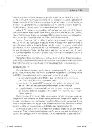 Visão geral  23



          executar as atividades básicas da organização. Por exemplo: em um hospital, os setores de
          pronto-socorro, UTI, maternidade, enfermaria etc. são órgãos de linha. Já os órgãos de staff
          não executam diretamente as atividades da organização; seu papel é orientar e auxiliar os
          órgãos de linha, prestando-lhes serviços especializados. Por exemplo: os setores de adminis-
          tração, marketing, recursos humanos e finanças são órgãos de staff.
               A área de RH é tipicamente um órgão de staff, que assessora os gerentes de linha com
          seus conhecimentos especializados sobre seleção, contratação, remuneração etc. Contudo,
          há uma forte tendência de algumas práticas de RH serem desempenhadas por todos os lide-
          res da organização, criando-se, assim, um sistema de corresponsabilidade.
               Segundo Chiavenato (2009, p. 118-119), a diretoria de recursos humanos deve estar
          no nível decisório da organização, ou seja, no mesmo nível das outras diretorias, como a
          industrial, a comercial e a financeira (Figura 1.4a). No entanto, em algumas organizações
          a diretoria de recursos humanos está no nível intermediário, subordinada, por exemplo, à
          diretoria administrativa (Figura 1.4b). Esse arranjo pode fazer com que as decisões de recur-
          sos humanos dependam de um órgão que não necessariamente compreende os objetivos e
          necessidades da área.
               O departamento de recursos humanos pode, ainda, ser um órgão de assessoria da pre-
          sidência (Figura 1.4c). Nesse caso, as políticas de recursos humanos são submetidas à análise
          da presidência e, uma vez aprovadas, devem ser seguidas por todas as outras diretorias.

          Outsourcing de RH
               Como já dissemos, uma das tendências mais importantes no RH hoje é a terceiriza-
          ção ou outsourcing. Segundo a Associação Brasileira de Provedores de Outsourcing em RH
          (ABPO-RH), existem atualmente três formatos para esse tipo de operação:
               „„o business process outsourcing (BPO), no qual a prestadora coloca funcionários
                  para fazer o serviço dentro da estrutura do cliente;
               „„o business service provider (BSP ), em que a empresa cliente faz o input dos dados
                  em um sistema e a prestadora se responsabiliza pelo processamento; e
               „„o application service provider (ASP), modelo em que o cliente usa o sistema
                  e a estrutura de banco de dados do fornecedor, com autonomia para realizar
                  todo o processo.
               Conforme o tipo de serviço prestado, a provedora de outsourcing terá de apresentar
          competências bem diferentes. No modelo de BPO, são exigidas competências de gestão de
          pessoas, incluindo aspectos estratégicos e consultivos. Naturalmente, a provedora deverá
          enviar à empresa cliente uma equipe de RH altamente especializada, de maneira que esse
          também constitui um importante campo de trabalho para o profissional de RH.
               No modelo ASP, ao contrário, as competências de gestão de pessoas são bem menos
          importantes. O que entra em jogo aí são as competências relacionadas à administração de
          sistemas de informação. Por fim, o modelo BSP é um meio-termo entre os dois anteriores.




01 acad1009_Cap01.indd 23                                                                       12/11/09 6:24 PM
 