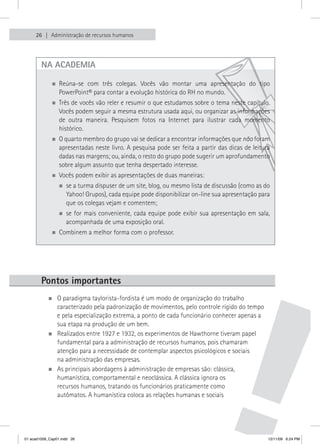26   Administração de recursos humanos




        na aCadeMIa

             „„Reúna-se    com três colegas. Vocês vão montar uma apresentação do tipo
                 PowerPoint® para contar a evolução histórica do RH no mundo.
             „„Três   de vocês vão reler e resumir o que estudamos sobre o tema neste capítulo.
                 Vocês podem seguir a mesma estrutura usada aqui, ou organizar as informações
                 de outra maneira. Pesquisem fotos na Internet para ilustrar cada momento
                 histórico.
             „„ quarto membro do grupo vai se dedicar a encontrar informações que não foram
               O
                 apresentadas neste livro. A pesquisa pode ser feita a partir das dicas de leitura
                 dadas nas margens; ou, ainda, o resto do grupo pode sugerir um aprofundamento
                 sobre algum assunto que tenha despertado interesse.
             „„Vocês        podem exibir as apresentações de duas maneiras:
                 „„se a turma dispuser de um site, blog, ou mesmo lista de discussão (como as do
                    Yahoo! Grupos), cada equipe pode disponibilizar on-line sua apresentação para
                    que os colegas vejam e comentem;
                 „„se  for mais conveniente, cada equipe pode exibir sua apresentação em sala,
                    acompanhada de uma exposição oral.
             „„Combinem         a melhor forma com o professor.




        Pontos importantes
           „„O paradigma taylorista-fordista é um modo de organização do trabalho
             caracterizado pela padronização de movimentos, pelo controle rígido do tempo
             e pela especialização extrema, a ponto de cada funcionário conhecer apenas a
             sua etapa na produção de um bem.
           „„Realizados entre 1927 e 1932, os experimentos de Hawthorne tiveram papel
             fundamental para a administração de recursos humanos, pois chamaram
             atenção para a necessidade de contemplar aspectos psicológicos e sociais
             na administração das empresas.
           „„As principais abordagens à administração de empresas são: clássica,
             humanística, comportamental e neoclássica. A clássica ignora os
             recursos humanos, tratando os funcionários praticamente como
             autômatos. A humanística coloca as relações humanas e sociais




01 acad1009_Cap01.indd 26                                                                        12/11/09 6:24 PM
 