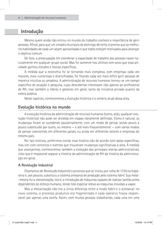 4    Administração de recursos humanos



        Introdução
          Mesmo quem ainda não entrou no mundo do trabalho conhece a importância de gerir 
     pessoas. Afinal, para que um simples churrasco de domingo dê certo, é preciso que as melho-
     res habilidades de cada um sejam aproveitadas e que todos estejam motivados para alcançar 
     o objetivo comum.
          De fato, a preocupação em coordenar a capacidade de trabalho das pessoas nasce na-
     turalmente em qualquer grupo social. Mas foi somente nos últimos cem anos que essa ati-
     vidade ganhou estudos e teorias específicas.
          À  medida  que  a  economia  foi  se  tornando  mais  complexa,  com  empresas  cada  vez 
     maiores, mais numerosas e diversificadas, foi ficando cada vez mais difícil gerir pessoas de 
     maneira intuitiva ou amadora. A administração de recursos humanos tornou-se um campo 
     específico de atuação e pesquisa, cujas descobertas interessam não apenas ao profissional 
     de  RH,  mas  também  a  líderes  e  gestores  em  geral,  tanto  da  iniciativa  privada  quanto  da 
     esfera pública.
          Neste capítulo, conheceremos a evolução histórica e o cenário atual dessa área.

     Evolução histórica no mundo
          A evolução histórica da administração de recursos humanos (como, aliás, qualquer evo-
     lução histórica) não pode ser dividida em etapas claramente definidas. Como é natural, as 
     mudanças foram se sucedendo paulatinamente, com um modo de pensar sendo pouco a 
     pouco substituído por outro, ou mesmo — e até mais frequentemente — com vários modos 
     de pensar coexistindo em diferentes países, ou ainda em diferentes setores e empresas do 
     mesmo país.
          Por tais motivos, preferimos contar essa história não de acordo com datas específicas, 
     mas sim com conceitos e eventos que trouxeram mudanças significativas à área. À medida 
     que avançarmos, conheceremos também a evolução das principais teorias administrativas, 
     visto que é impossível separar a história da administração de RH da história da administra-
     ção em geral.

     A Revolução Industrial
          Chamamos de Revolução Industrial o processo que se iniciou por volta de 1730 na Ingla-
     terra e, aos poucos, substituiu o sistema artesanal de produção pelo sistema fabril. Sua mola- 
     -mestra foi a mecanização, isto é, a introdução de máquinas capazes de realizar tarefas antes 
     dependentes do esforço humano, tendo tido especial relevo as máquinas movidas a vapor. 
          Mas a mecanização não era a única diferença entre o modo fabril e o artesanal: no 
     novo sistema, o processo produtivo era fragmentado e cada operário ficava respon-
     sável por apenas uma tarefa. Assim, com muitas pessoas trabalhando, cada uma em uma 




01 acad1009_Cap01.indd 4                                                                              12/22/09 12:13 PM
 