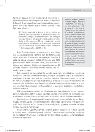 Visão geral  5



          tarefa, era possível produzir muito mais. O economista es-
                                                                                A palavra proletário já existia
          cocês Adam Smith, o mais importante teórico da Revolução
                                                                                na Roma antiga e designava
          Industrial, deu em sua obra A riqueza das nações um exem-             o trabalhador sem bens, que
          plo da divisão do trabalho que se tornaria clássico — o da            não tinha outra riqueza a não
          fábrica de alfinetes:                                                 ser sua prole — daí o nome.
                                                                                Contudo, o conceito moderno
                  Um homem desenrola o arame, o outro o estica, um              de proletário está fortemente
                  terceiro o corta, um quarto faz as pontas, um quinto o afia   ligado à obra do alemão Karl
                  para fazer a cabeça, o que requer duas ou três operações      Marx. Para esse filósofo, os
                  distintas. Colocar a cabeça já é uma atividade diferente e    interesses do proletariado não
                  alvejar os alfinetes é outra. Mesmo embalá-los já constitui   podiam ser conciliados com os
                  uma atividade independente, e o importante negócio de         da burguesia, proprietária dos
                  fabricar um alfinete é, dessa maneira, dividido em cerca de   bens de produção. Portanto, o
                  18 distintas operações [...](2006, p. 10).                    destino da humanidade era
                                                                                viver uma luta de classes, a
               Adam Smith conta que ele próprio visitou uma fábrica             qual deveria ser vencida pelos
                                                                                proletários. Estes deveriam fa-
          que seguia esse processo e contava com dez trabalhadores,             zer uma revolução e instalar,
          alguns realizando duas ou três das operações descritas. A             no futuro, o comunismo, siste-
          cada dia, os dez produziam 48.000 alfinetes, ou seja, 4.800           ma hipotético em que os bens
          por trabalhador. Pelos cálculos de Smith, um trabalhador so-          de produção pertencem a toda
          zinho e sem máquinas dificilmente produziria mais que 20              a comunidade.
          alfinetes. Portanto, a divisão do trabalho permitia uma pro-
          dução 240 vezes maior.
               Outra novidade do sistema fabril é que não havia mais necessidade de experiência.
          Como cada tarefa do processo era simples, qualquer um poderia fazê-la. E foi assim que
          mulheres e crianças, cujos salários eram bem menores, foram contratadas em massa.
          Os homens, muitos deles artífices experientes, a princípio continuaram trabalhando em
          suas oficinas particulares, mas logo viram que era impossível competir com os preços
          dos produtos industrializados. Falidos, acabaram se sujeitando às péssimas condições de
          trabalho da época.
               Aliás, as condições de trabalho nas primeiras décadas da era industrial são um capítulo à
          parte. Jornadas de mais de 14 horas, de segunda a segunda, em ambientes mal iluminados, sujos
          e barulhentos eram a rotina daquela nova massa de trabalhadores — o chamado proletariado.
               Movimentos em defesa dos operários logo surgiram e tomaram variadas formas. Alguns
          grupos, como os luditas, negavam radicalmente a tecnologia e pregavam a volta aos modos
          tradicionais de produção. Sua atitude de destruir máquinas a golpes de marreta é até hoje o
          símbolo máximo da “tecnofobia”.
               Mais numerosos, porém, eram os operários que não se opunham ao novo sistema,
          e sim buscavam condições dignas de trabalho. Estes formaram os primeiros sindicatos,
          as chamadas trade unions, e se engajaram em protestos e greves que sempre acabavam
          duramente reprimidos.




01 acad1009_Cap01.indd 5                                                                              12/22/09 12:13 PM
 