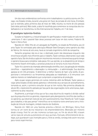 6   Administração de recursos humanos



          Um dos mais emblemáticos confrontos entre trabalhadores e a polícia ocorreu em Chi-
     cago, nos Estados Unidos, durante uma greve em favor da jornada de oito horas. O embate,
     que se estendeu pelos primeiros dias de maio de 1886, resultou na morte de oito pessoas
     (sete delas policiais). Mais tarde, a data foi escolhida para comemorar as conquistas dos tra-
     balhadores e se transformou no Dia Internacional do Trabalho, em 1o de maio.

     O paradigma taylorista-fordista
          Surgida na Inglaterra, a industrialização foi aperfeiçoada e modernizada em solo norte-
     -americano. E não é possível falar desse processo sem tocar em dois nomes: Frederick W.
     Taylor e Henry Ford.
          Nascido em 1856, filho de um advogado da Filadélfia, no estado da Pensilvânia, aos 22
     anos Taylor foi contratado pela siderúrgica Midvale Steel Company como operário do chão
     de fábrica. Em menos de seis anos, havia se tornado engenheiro-chefe da companhia.
          Tamanho progresso não era à toa: o obstinado jovem não descansava enquanto não
     encontrava soluções mais eficientes para o trabalho. Taylor começou observando o que cada
     operário fazia. Daí ele dividia a ação em movimentos menores e cronometrava quanto tempo
     o operário levava para completar cada passo. Em sua opinião, se os desperdícios de tempo e
     movimento fossem eliminados, o processo produtivo se tornaria muito mais eficiente.
          Taylor foi o pioneiro da chamada administração científica, isto é, da aplicação de métodos
     científicos — especialmente a observação e a mensuração — à administração. Sua doutrina
     apoiava-se em três princípios: 1) determinar a melhor maneira de fazer uma tarefa; 2) pro-
     porcionar o treinamento e as ferramentas adequadas ao trabalhador; e 3) remunerar com
     salários maiores os trabalhadores que cumprissem a expectativa de produção.
          Após ocupar cargos gerenciais em outras indústrias além da Midvale, Taylor passou a
     viajar pelos Estados Unidos dando palestras e oferecendo seus serviços de aconselhamento,
     tornando-se, assim, o primeiro consultor de que se tem notícia. Nas primeiras décadas do
     século XX, o taylorismo foi adotado por boa parte das organizações norte-americanas, espe-
     cialmente na área industrial.
          Atualmente, a principal crítica que se faz a essa doutrina diz respeito à divisão radical
     que ela propunha entre os gerentes, responsáveis pelo planejamento científico das tarefas, e
     os operários, que deveriam executá-las sem questionamento. Essa filosofia do “você é pago
     para trabalhar, e não para pensar” intensificou-se na indústria norte-americana com a intro-
     dução da linha de montagem, símbolo máximo do fordismo.
          Nascido em 1863 em uma fazenda próxima a Detroit, em Michigan, Henry Ford
     tornou-se um ícone da era industrial e do empreendedorismo. Obcecado por motores
     desde criança, Ford foi um dos inúmeros curiosos que, no fim do século XIX, criavam
     vários tipos de veículos automotores em seus quintais. Contudo, diferentemente de co-
     legas, que guardavam suas invenções para si, Ford as vendia, conseguindo assim recursos
     para novos experimentos.




01 acad1009_Cap01.indd 6                                                                         12/11/09 6:24 PM
 