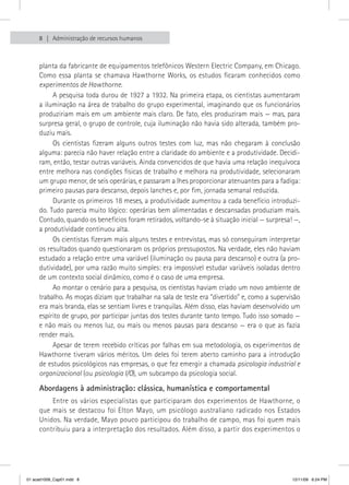 8   Administração de recursos humanos



     planta da fabricante de equipamentos telefônicos Western Electric Company, em Chicago.
     Como essa planta se chamava Hawthorne Works, os estudos ficaram conhecidos como
     experimentos de Hawthorne.
          A pesquisa toda durou de 1927 a 1932. Na primeira etapa, os cientistas aumentaram
     a iluminação na área de trabalho do grupo experimental, imaginando que os funcionários
     produziriam mais em um ambiente mais claro. De fato, eles produziram mais — mas, para
     surpresa geral, o grupo de controle, cuja iluminação não havia sido alterada, também pro-
     duziu mais.
          Os cientistas fizeram alguns outros testes com luz, mas não chegaram à conclusão
     alguma: parecia não haver relação entre a claridade do ambiente e a produtividade. Decidi-
     ram, então, testar outras variáveis. Ainda convencidos de que havia uma relação inequívoca
     entre melhora nas condições físicas de trabalho e melhora na produtividade, selecionaram
     um grupo menor, de seis operárias, e passaram a lhes proporcionar atenuantes para a fadiga:
     primeiro pausas para descanso, depois lanches e, por fim, jornada semanal reduzida.
          Durante os primeiros 18 meses, a produtividade aumentou a cada benefício introduzi-
     do. Tudo parecia muito lógico: operárias bem alimentadas e descansadas produziam mais.
     Contudo, quando os benefícios foram retirados, voltando-se à situação inicial — surpresa! —,
     a produtividade continuou alta.
          Os cientistas fizeram mais alguns testes e entrevistas, mas só conseguiram interpretar
     os resultados quando questionaram os próprios pressupostos. Na verdade, eles não haviam
     estudado a relação entre uma variável (iluminação ou pausa para descanso) e outra (a pro-
     dutividade), por uma razão muito simples: era impossível estudar variáveis isoladas dentro
     de um contexto social dinâmico, como é o caso de uma empresa.
          Ao montar o cenário para a pesquisa, os cientistas haviam criado um novo ambiente de
     trabalho. As moças diziam que trabalhar na sala de teste era “divertido” e, como a supervisão
     era mais branda, elas se sentiam livres e tranquilas. Além disso, elas haviam desenvolvido um
     espírito de grupo, por participar juntas dos testes durante tanto tempo. Tudo isso somado —
     e não mais ou menos luz, ou mais ou menos pausas para descanso — era o que as fazia
     render mais.
          Apesar de terem recebido críticas por falhas em sua metodologia, os experimentos de
     Hawthorne tiveram vários méritos. Um deles foi terem aberto caminho para a introdução
     de estudos psicológicos nas empresas, o que fez emergir a chamada psicologia industrial e
     organizacional (ou psicologia I/O), um subcampo da psicologia social.

     Abordagens à administração: clássica, humanística e comportamental
         Entre os vários especialistas que participaram dos experimentos de Hawthorne, o
     que mais se destacou foi Elton Mayo, um psicólogo australiano radicado nos Estados
     Unidos. Na verdade, Mayo pouco participou do trabalho de campo, mas foi quem mais
     contribuiu para a interpretação dos resultados. Além disso, a partir dos experimentos o




01 acad1009_Cap01.indd 8                                                                       12/11/09 6:24 PM
 