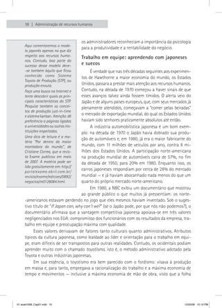 10    Administração de recursos humanos



                                       os administradores reconheciam a importância da psicologia 
     Aqui comentaremos o mode-
                                       para a produtividade e a rentabilidade do negócio.
     lo japonês apenas no que diz
     respeito aos recursos huma-       Trabalho em equipe: aprendendo com japoneses
     nos. Contudo, boa parte do
     sucesso desse modelo deve-        e suecos
     -se também àquilo que ficou             É verdade que nas três décadas seguintes aos experimen-
     conhecido como Sistema            tos  de  Hawthorne  a  maior  economia  do  mundo,  os  Estados 
     Toyota de Produção (STP), ou
     produção enxuta.                  Unidos, passara a prestar mais atenção aos recursos humanos. 
     Faça uma busca na Internet e      Contudo, na década de 1970 começou a haver sinais de que 
     tente descobrir quais as prin-    esses  avanços  talvez  ainda  fossem  tímidos.  O  alerta  veio  do 
     cipais características do STP.    Japão e de alguns países europeus, que, com seus mercados já 
     Pesquise também os concei-        plenamente atendidos, começavam a “comer pelas beiradas” 
     tos de produção just-in-time
     e sistema kanban. Atenção: dê
                                       o mercado de exportação mundial, do qual os Estados Unidos 
     preferência a páginas ligadas     haviam sido senhores praticamente absolutos até então.
     a universidades ou outras ins-          A indústria automobilística japonesa é um bom exem-
     tituições respeitadas.            plo: na década de 1970 o Japão havia dobrado sua produ-
     Uma dica de leitura é a ma-
                                       ção de automóveis e, em 1980, já era o maior fabricante do 
     téria “Por dentro da maior
     montadora do mundo”, de           mundo,  com  11  milhões  de  veículos  por  ano,  contra  8  mi-
     Cristiane Correa, que a revis-    lhões  dos  Estados  Unidos.  A  participação  norte-americana 
     ta Exame publicou em maio         na produção mundial de automóveis caíra de 57%, no  fim 
     de 2007. A matéria pode ser       da  década  de  1950,  para  20%  em  1980.  Enquanto  isso,  os 
     lida gratuitamente em: http://
     portalexame.abril.com.br/
                                       carros japoneses respondiam por cerca de 28% do mercado 
     revista/exame/edicoes/0892/       mundial — e já haviam abocanhado nada menos do que um 
     negocios/m0128084.html.           quarto do próprio mercado norte-americano.
                                             Em 1980, a NBC exibiu um documentário que mostrou 
                                       ao  grande  público  o  que  muitos  já  pressentiam:  os  norte- 
     -americanos estavam perdendo no jogo que eles mesmos haviam inventado. Sob o suges-
     tivo título de “If Japan can, why can’t we?” (se o Japão pode, por que nós não podemos?), o 
     documentário afirmava que a vantagem competitiva japonesa apoiava-se em três valores 
     negligenciados nos EUA: compromisso dos funcionários com os resultados da empresa, tra-
     balho em equipe e preocupação máxima com qualidade.
          Esses  valores  derivavam  de  fatores  tanto  culturais  quanto  administrativos.  Atributos 
     típicos da cultura japonesa, como lealdade ao líder e orientação para o trabalho em equi-
     pe, eram difíceis de ser transpostos para outras realidades. Contudo, os ocidentais podiam 
     aprender muito com o chamado toyotismo, isto é, o método administrativo adotado pela 
     Toyota e outras indústrias japonesas.
          Em  sua  essência,  o  toyotismo  era  bem  parecido  com  o  fordismo:  visava  à  produção 
     em massa e, para tanto, empregava a racionalização do trabalho e a máxima economia de 
     tempo  e movimentos — inclusive  a máxima  economia  de mão  de obra,  visto  que a folha              




01 acad1009_Cap01.indd 10                                                                              12/22/09 12:13 PM
 