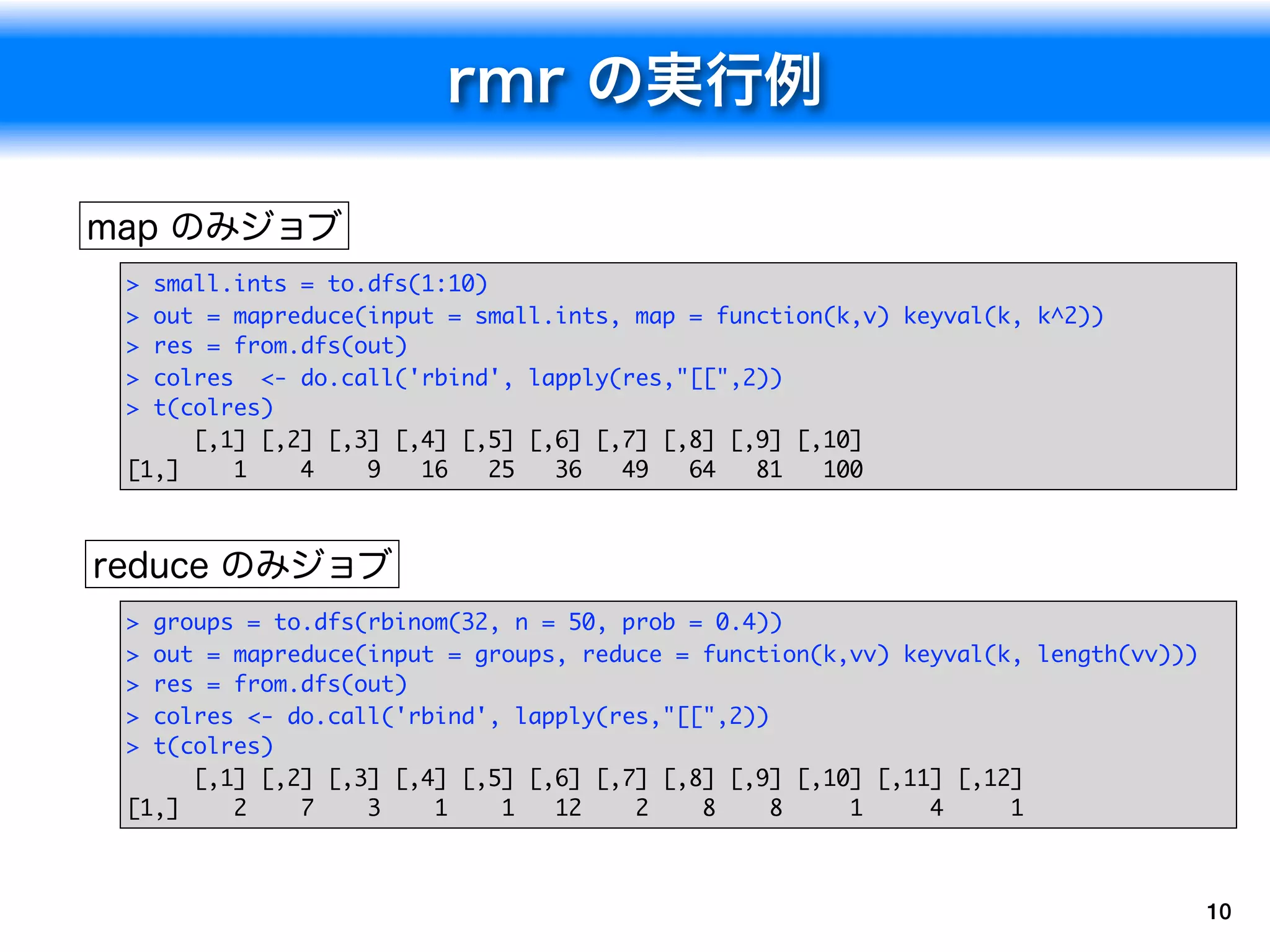 > small.ints = to.dfs(1:10)
> out = mapreduce(input = small.ints, map = function(k,v) keyval(k, k^2))
> res = from.dfs(out)
> colres <- do.call('rbind', lapply(res,"[[",2))
> t(colres)
     [,1] [,2] [,3] [,4] [,5] [,6] [,7] [,8] [,9] [,10]
[1,]    1    4    9   16    25  36   49   64   81   100




> groups = to.dfs(rbinom(32, n = 50, prob = 0.4))
> out = mapreduce(input = groups, reduce = function(k,vv) keyval(k, length(vv)))
> res = from.dfs(out)
> colres <- do.call('rbind', lapply(res,"[[",2))
> t(colres)
     [,1] [,2] [,3] [,4] [,5] [,6] [,7] [,8] [,9] [,10] [,11] [,12]
[1,]    2    7    3    1    1   12    2    8     8    1     4     1



                                                                                   10
 