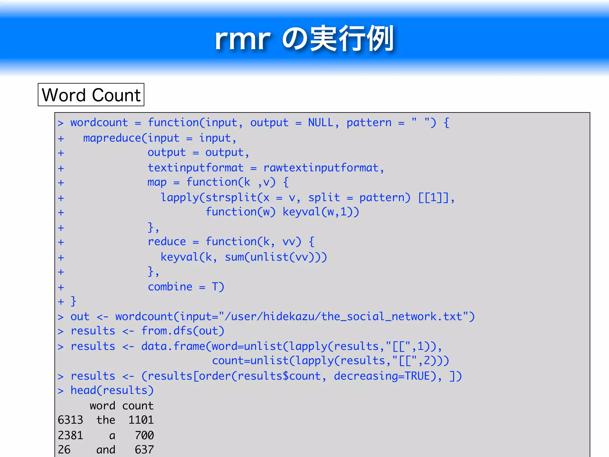>  wordcount = function(input, output = NULL, pattern = " ") {
+    mapreduce(input = input,
+              output = output,
+              textinputformat = rawtextinputformat,
+              map = function(k ,v) {
+                 lapply(strsplit(x = v, split = pattern) [[1]],
+                        function(w) keyval(w,1))
+              },
+              reduce = function(k, vv) {
+                 keyval(k, sum(unlist(vv)))
+              },
+              combine = T)
+  }
>  out <- wordcount(input="/user/hidekazu/the_social_network.txt")
>  results <- from.dfs(out)
>  results <- data.frame(word=unlist(lapply(results,"[[",1)),
                          count=unlist(lapply(results,"[[",2)))
> results <- (results[order(results$count, decreasing=TRUE), ])
> head(results)
      word count
6313 the 1101
2381     a   700                                                     11
26     and   637
 