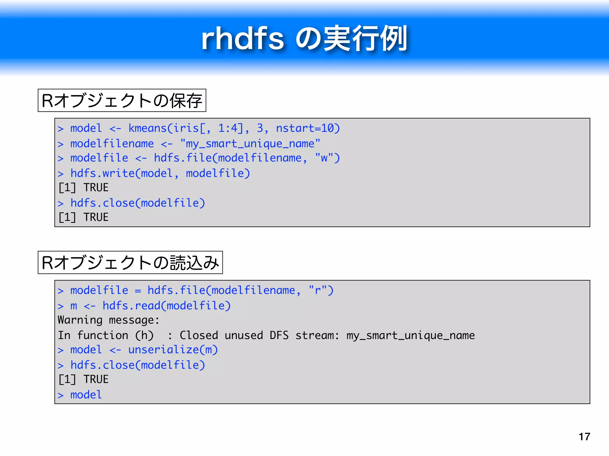 > model <- kmeans(iris[, 1:4], 3, nstart=10)
> modelfilename <- "my_smart_unique_name"
> modelfile <- hdfs.file(modelfilename, "w")
> hdfs.write(model, modelfile)
[1] TRUE
> hdfs.close(modelfile)
[1] TRUE




> modelfile = hdfs.file(modelfilename, "r")
> m <- hdfs.read(modelfile)
Warning message:
In function (h) : Closed unused DFS stream: my_smart_unique_name
> model <- unserialize(m)
> hdfs.close(modelfile)
[1] TRUE
> model


                                                                   17
 
