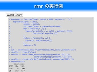 >  wordcount = function(input, output = NULL, pattern = " ") {
+    mapreduce(input = input,
+              output = output,
+              textinputformat = rawtextinputformat,
+              map = function(k ,v) {
+                 lapply(strsplit(x = v, split = pattern) [[1]],
+                        function(w) keyval(w,1))
+              },
+              reduce = function(k, vv) {
+                 keyval(k, sum(unlist(vv)))
+              },
+              combine = T)
+  }
>  out <- wordcount(input="/user/hidekazu/the_social_network.txt")
>  results <- from.dfs(out)
>  results <- data.frame(word=unlist(lapply(results,"[[",1)),
                          count=unlist(lapply(results,"[[",2)))
> results <- (results[order(results$count, decreasing=TRUE), ])
> head(results)
      word count
6313 the 1101
2381     a   700                                                     11
26     and   637
 