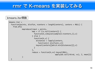 kmeans.iter =
  function(points, distfun, ncenters = length(centers), centers = NULL) {
    from.dfs(
              mapreduce(input = points,
                        map = if (is.null(centers)) {
                           function(k,v)keyval(sample(1:ncenters,1),v)
                        } else {
                           function(k,v) {
                             distances = lapply(centers,
                               function(c) distfun(c,v))
                             keyval(centers[[which.min(distances)]],v)
                           }
                        },
                        reduce = function(k,vv) keyval(NULL,
                                                apply(do.call(rbind, vv), 2, mean)))
              )
  }




                                                                                   13
 