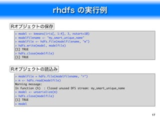 > model <- kmeans(iris[, 1:4], 3, nstart=10)
> modelfilename <- "my_smart_unique_name"
> modelfile <- hdfs.file(modelfilename, "w")
> hdfs.write(model, modelfile)
[1] TRUE
> hdfs.close(modelfile)
[1] TRUE




> modelfile = hdfs.file(modelfilename, "r")
> m <- hdfs.read(modelfile)
Warning message:
In function (h) : Closed unused DFS stream: my_smart_unique_name
> model <- unserialize(m)
> hdfs.close(modelfile)
[1] TRUE
> model


                                                                   17
 