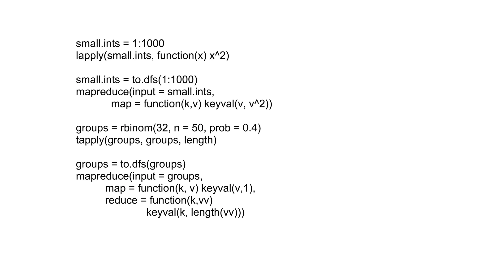 small.ints = 1:1000
lapply(small.ints, function(x) x^2)

small.ints = to.dfs(1:1000)
mapreduce(input = small.ints,
        map = function(k,v) keyval(v, v^2))

groups = rbinom(32, n = 50, prob = 0.4)
tapply(groups, groups, length)

groups = to.dfs(groups)
mapreduce(input = groups,
     map = function(k, v) keyval(v,1),
     reduce = function(k,vv)
               keyval(k, length(vv)))
 