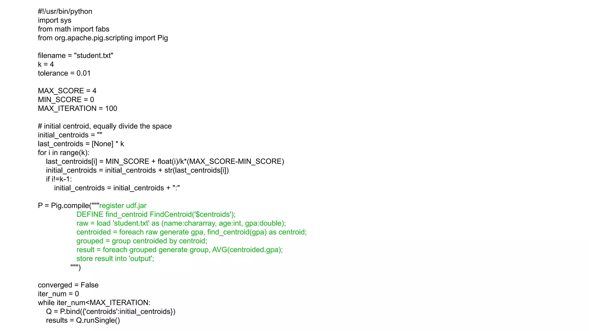 #!/usr/bin/python
import sys
from math import fabs
from org.apache.pig.scripting import Pig

filename = "student.txt"
k=4
tolerance = 0.01

MAX_SCORE = 4
MIN_SCORE = 0
MAX_ITERATION = 100

# initial centroid, equally divide the space
initial_centroids = ""
last_centroids = [None] * k
for i in range(k):
   last_centroids[i] = MIN_SCORE + float(i)/k*(MAX_SCORE-MIN_SCORE)
   initial_centroids = initial_centroids + str(last_centroids[i])
   if i!=k-1:
       initial_centroids = initial_centroids + ":"

P = Pig.compile("""register udf.jar
            DEFINE find_centroid FindCentroid('$centroids');
            raw = load 'student.txt' as (name:chararray, age:int, gpa:double);
            centroided = foreach raw generate gpa, find_centroid(gpa) as centroid;
            grouped = group centroided by centroid;
            result = foreach grouped generate group, AVG(centroided.gpa);
            store result into 'output';
          """)

converged = False
iter_num = 0
while iter_num<MAX_ITERATION:
   Q = P.bind({'centroids':initial_centroids})
   results = Q.runSingle()
 