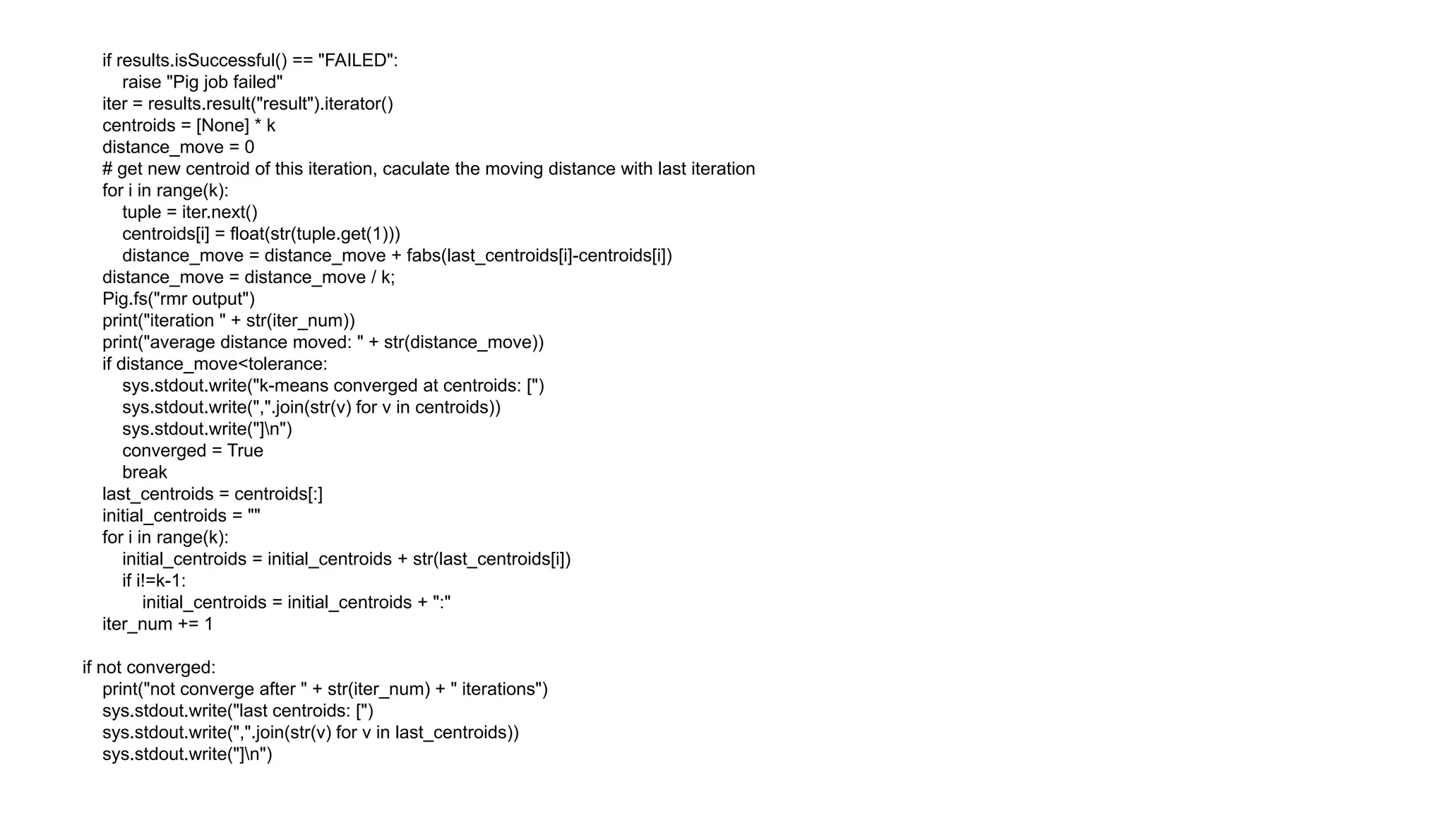 if results.isSuccessful() == "FAILED":
      raise "Pig job failed"
  iter = results.result("result").iterator()
  centroids = [None] * k
  distance_move = 0
  # get new centroid of this iteration, caculate the moving distance with last iteration
  for i in range(k):
      tuple = iter.next()
      centroids[i] = float(str(tuple.get(1)))
      distance_move = distance_move + fabs(last_centroids[i]-centroids[i])
  distance_move = distance_move / k;
  Pig.fs("rmr output")
  print("iteration " + str(iter_num))
  print("average distance moved: " + str(distance_move))
  if distance_move<tolerance:
      sys.stdout.write("k-means converged at centroids: [")
      sys.stdout.write(",".join(str(v) for v in centroids))
      sys.stdout.write("]n")
      converged = True
      break
  last_centroids = centroids[:]
  initial_centroids = ""
  for i in range(k):
      initial_centroids = initial_centroids + str(last_centroids[i])
      if i!=k-1:
          initial_centroids = initial_centroids + ":"
  iter_num += 1

if not converged:
    print("not converge after " + str(iter_num) + " iterations")
    sys.stdout.write("last centroids: [")
    sys.stdout.write(",".join(str(v) for v in last_centroids))
    sys.stdout.write("]n")
 
