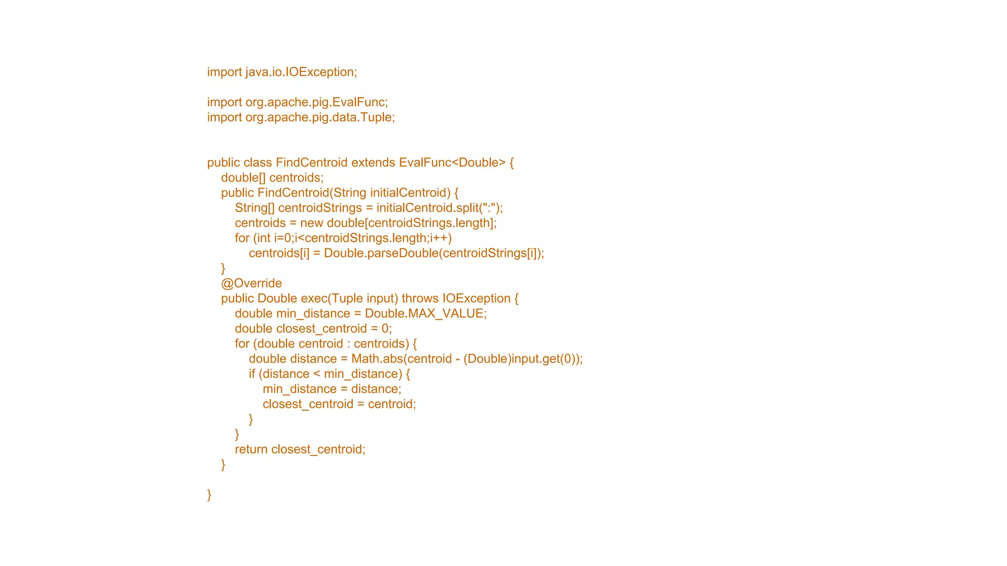import java.io.IOException;

import org.apache.pig.EvalFunc;
import org.apache.pig.data.Tuple;


public class FindCentroid extends EvalFunc<Double> {
  double[] centroids;
  public FindCentroid(String initialCentroid) {
     String[] centroidStrings = initialCentroid.split(":");
     centroids = new double[centroidStrings.length];
     for (int i=0;i<centroidStrings.length;i++)
        centroids[i] = Double.parseDouble(centroidStrings[i]);
  }
  @Override
  public Double exec(Tuple input) throws IOException {
     double min_distance = Double.MAX_VALUE;
     double closest_centroid = 0;
     for (double centroid : centroids) {
        double distance = Math.abs(centroid - (Double)input.get(0));
        if (distance < min_distance) {
            min_distance = distance;
            closest_centroid = centroid;
        }
     }
     return closest_centroid;
  }

}
 