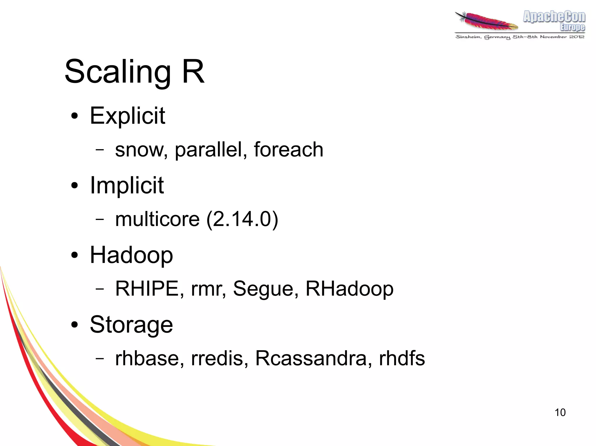 Scaling R
●   Explicit
    –   snow, parallel, foreach
●   Implicit
    –   multicore (2.14.0)
●   Hadoop
    –   RHIPE, rmr, Segue, RHadoop
●   Storage
    –   rhbase, rredis, Rcassandra, rhdfs

                                            10
 