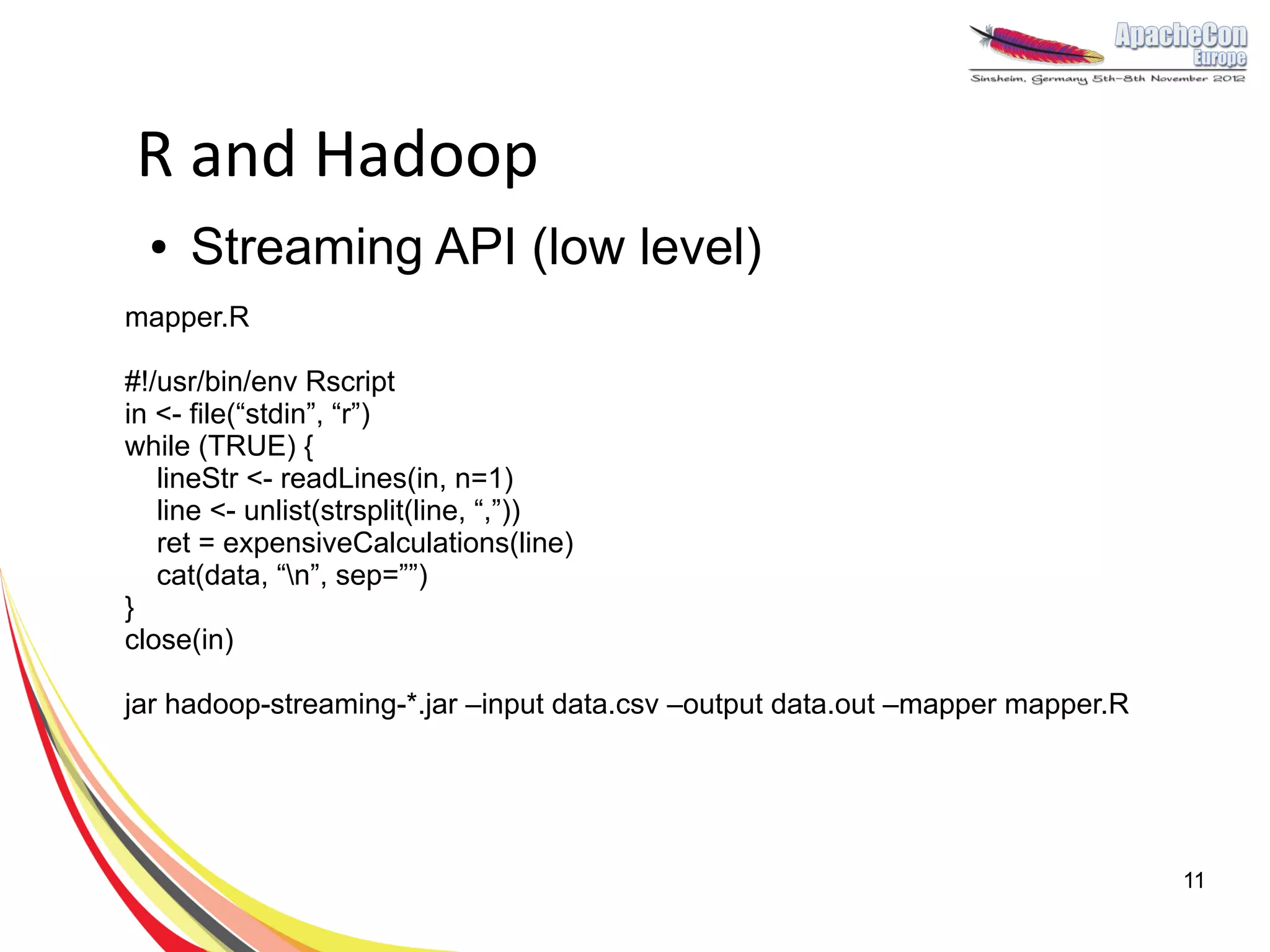 R and Hadoop
  ●   Streaming API (low level)
mapper.R

#!/usr/bin/env Rscript
in <- file(“stdin”, “r”)
while (TRUE) {
   lineStr <- readLines(in, n=1)
   line <- unlist(strsplit(line, “,”))
   ret = expensiveCalculations(line)
   cat(data, “n”, sep=””)
}
close(in)

jar hadoop-streaming-*.jar –input data.csv –output data.out –mapper mapper.R




                                                                               11
 