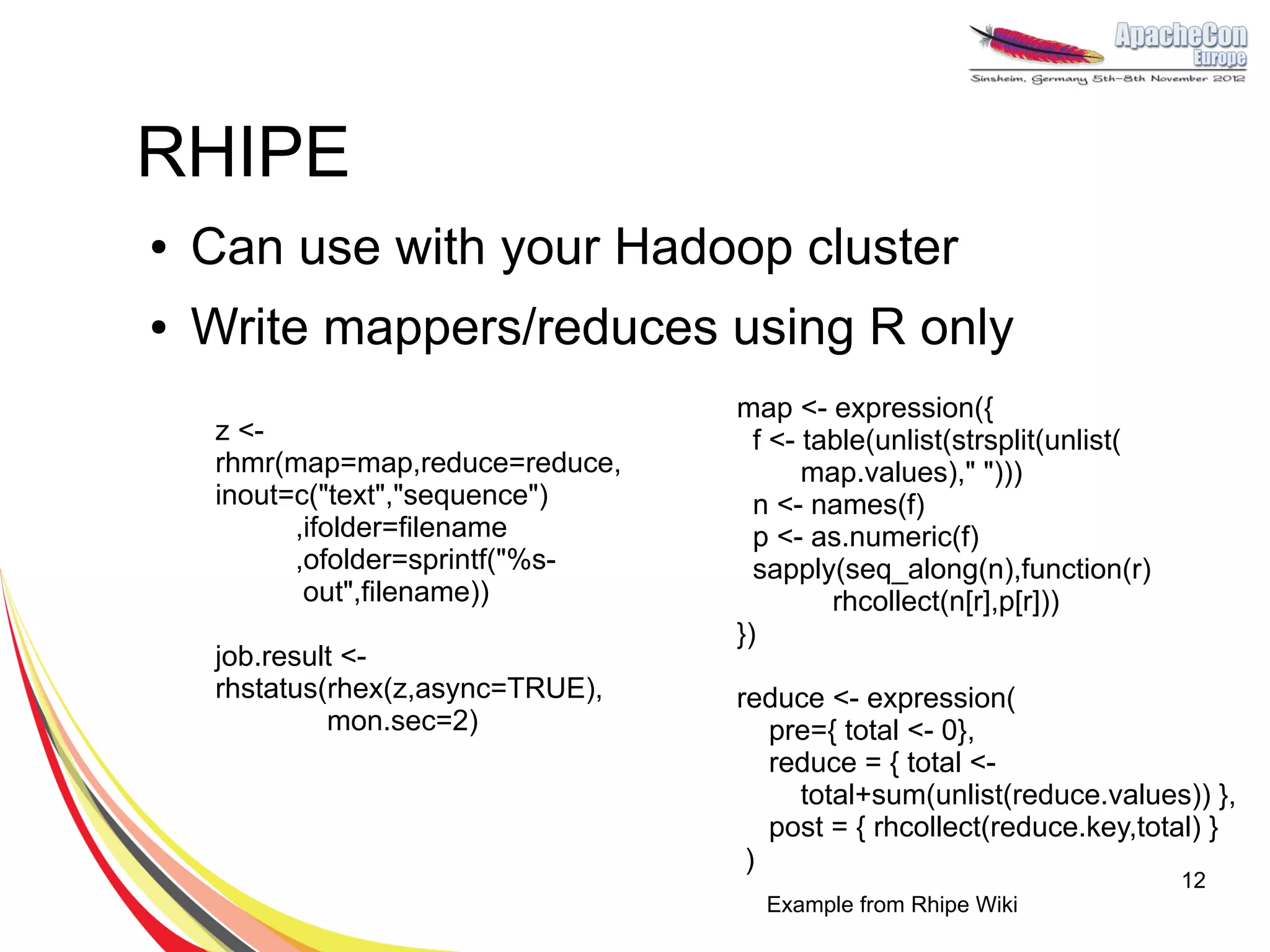 RHIPE
●   Can use with your Hadoop cluster
●   Write mappers/reduces using R only
                                    map <- expression({
     z <-                             f <- table(unlist(strsplit(unlist(
     rhmr(map=map,reduce=reduce,           map.values)," ")))
     inout=c("text","sequence")       n <- names(f)
           ,ifolder=filename          p <- as.numeric(f)
           ,ofolder=sprintf("%s-      sapply(seq_along(n),function(r)
            out",filename))                  rhcollect(n[r],p[r]))
                                    })
     job.result <-
     rhstatus(rhex(z,async=TRUE),   reduce <- expression(
              mon.sec=2)               pre={ total <- 0},
                                       reduce = { total <-
                                         total+sum(unlist(reduce.values)) },
                                       post = { rhcollect(reduce.key,total) }
                                     )
                                                                           12
                                      Example from Rhipe Wiki
 