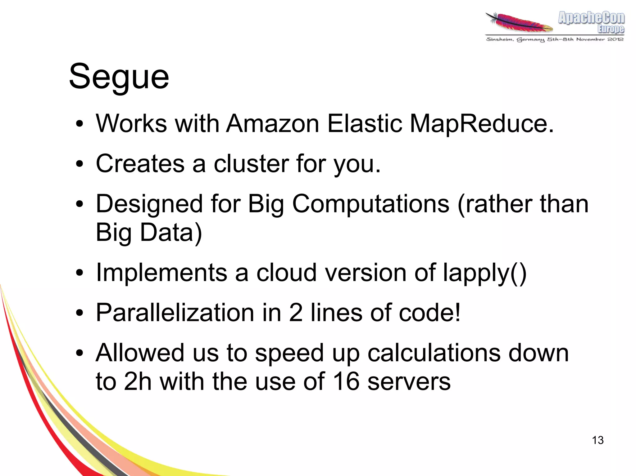 Segue
●   Works with Amazon Elastic MapReduce.
●   Creates a cluster for you.
●   Designed for Big Computations (rather than
    Big Data)
●   Implements a cloud version of lapply()
●   Parallelization in 2 lines of code!
●   Allowed us to speed up calculations down
    to 2h with the use of 16 servers

                                                 13
 