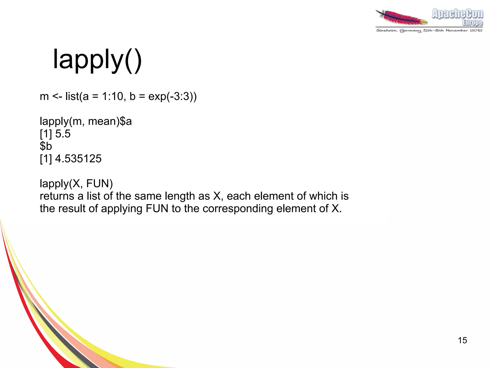lapply()
m <- list(a = 1:10, b = exp(-3:3))

lapply(m, mean)$a
[1] 5.5
$b
[1] 4.535125

lapply(X, FUN)
returns a list of the same length as X, each element of which is
the result of applying FUN to the corresponding element of X.




                                                                   15
 