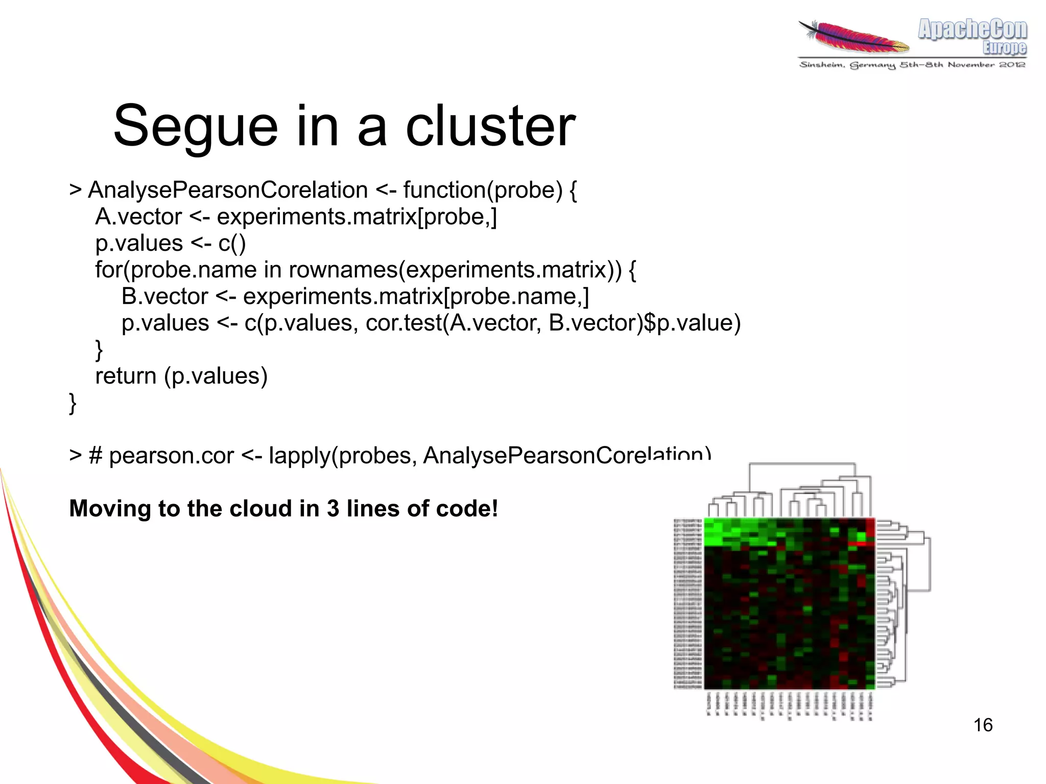 Segue in a cluster
> AnalysePearsonCorelation <- function(probe) {
  A.vector <- experiments.matrix[probe,]
  p.values <- c()
  for(probe.name in rownames(experiments.matrix)) {
     B.vector <- experiments.matrix[probe.name,]
     p.values <- c(p.values, cor.test(A.vector, B.vector)$p.value)
  }
  return (p.values)
}

> # pearson.cor <- lapply(probes, AnalysePearsonCorelation)

Moving to the cloud in 3 lines of code!




                                                                     16
 