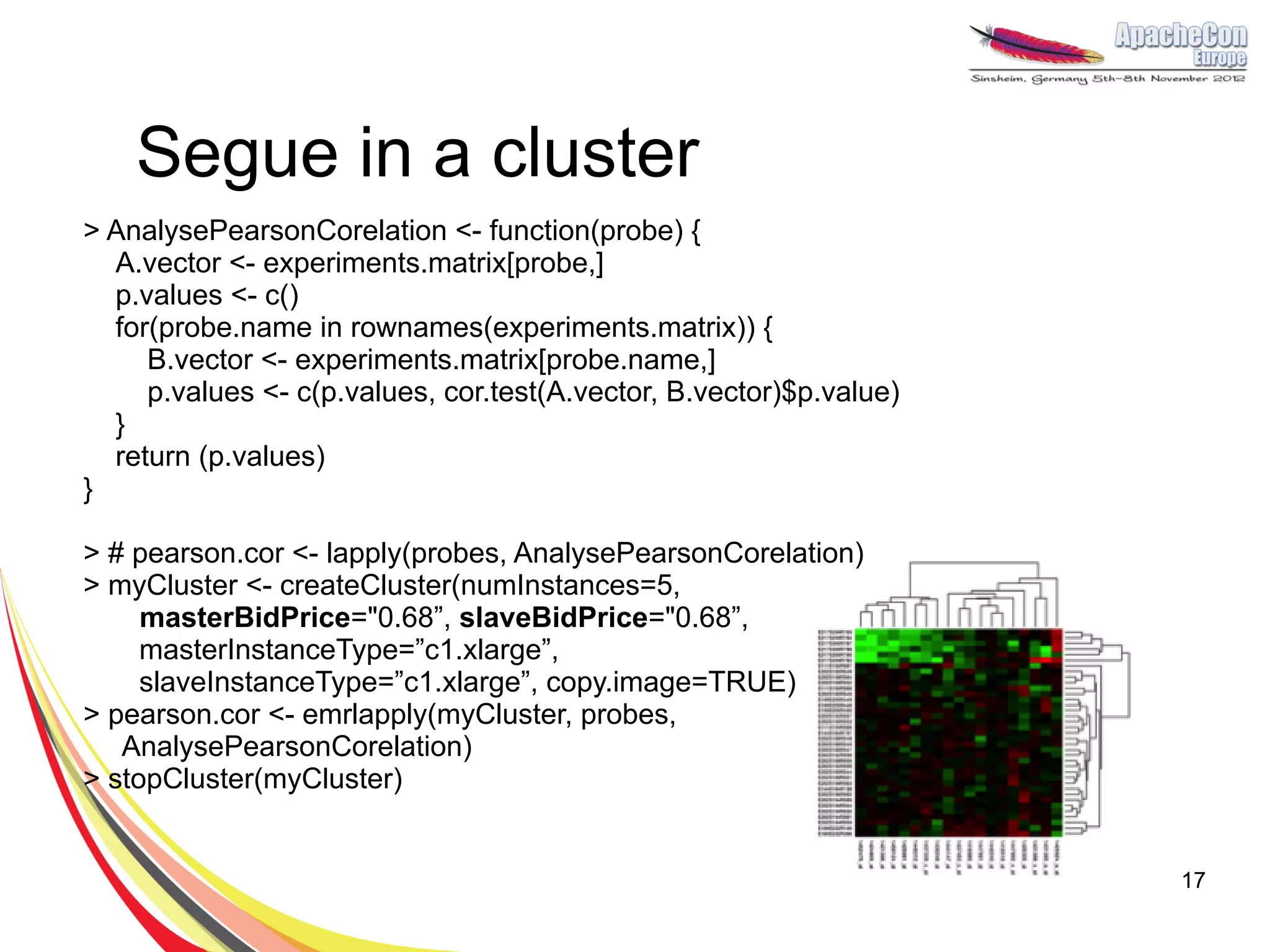 Segue in a cluster
> AnalysePearsonCorelation <- function(probe) {
  A.vector <- experiments.matrix[probe,]
  p.values <- c()
  for(probe.name in rownames(experiments.matrix)) {
     B.vector <- experiments.matrix[probe.name,]
     p.values <- c(p.values, cor.test(A.vector, B.vector)$p.value)
  }
  return (p.values)
}

> # pearson.cor <- lapply(probes, AnalysePearsonCorelation)
> myCluster <- createCluster(numInstances=5,
     masterBidPrice="0.68”, slaveBidPrice="0.68”,
     masterInstanceType=”c1.xlarge”,
     slaveInstanceType=”c1.xlarge”, copy.image=TRUE)
> pearson.cor <- emrlapply(myCluster, probes,
   AnalysePearsonCorelation)
> stopCluster(myCluster)


                                                                     17
 