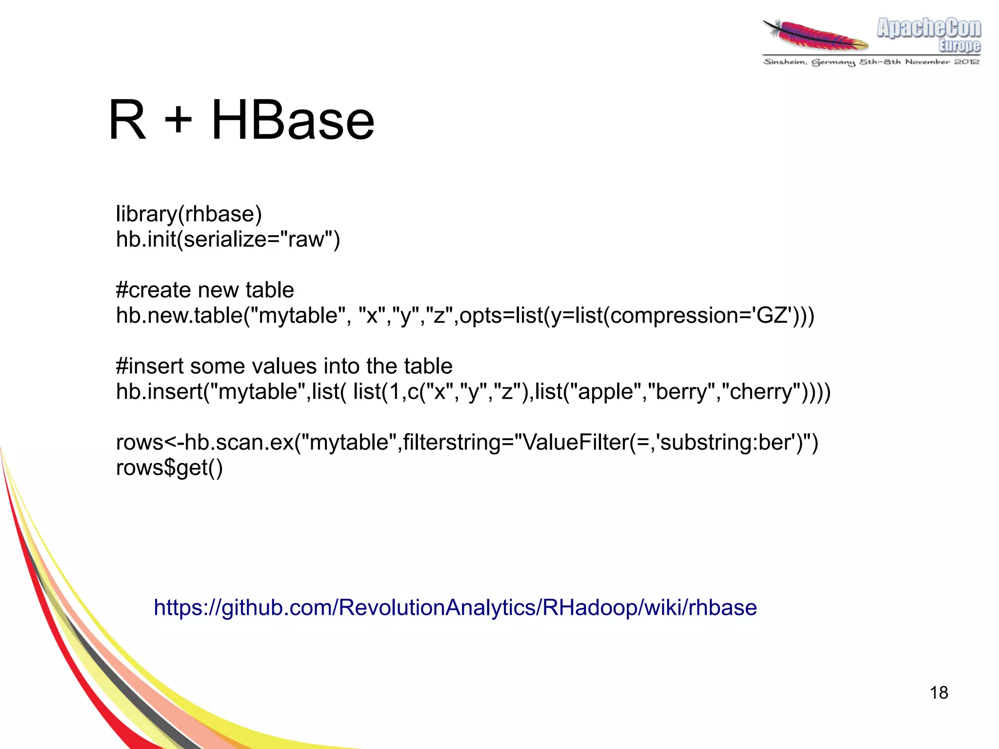 R + HBase
library(rhbase)
hb.init(serialize="raw")

#create new table
hb.new.table("mytable", "x","y","z",opts=list(y=list(compression='GZ')))

#insert some values into the table
hb.insert("mytable",list( list(1,c("x","y","z"),list("apple","berry","cherry"))))

rows<-hb.scan.ex("mytable",filterstring="ValueFilter(=,'substring:ber')")
rows$get()




    https://github.com/RevolutionAnalytics/RHadoop/wiki/rhbase


                                                                                    18
 