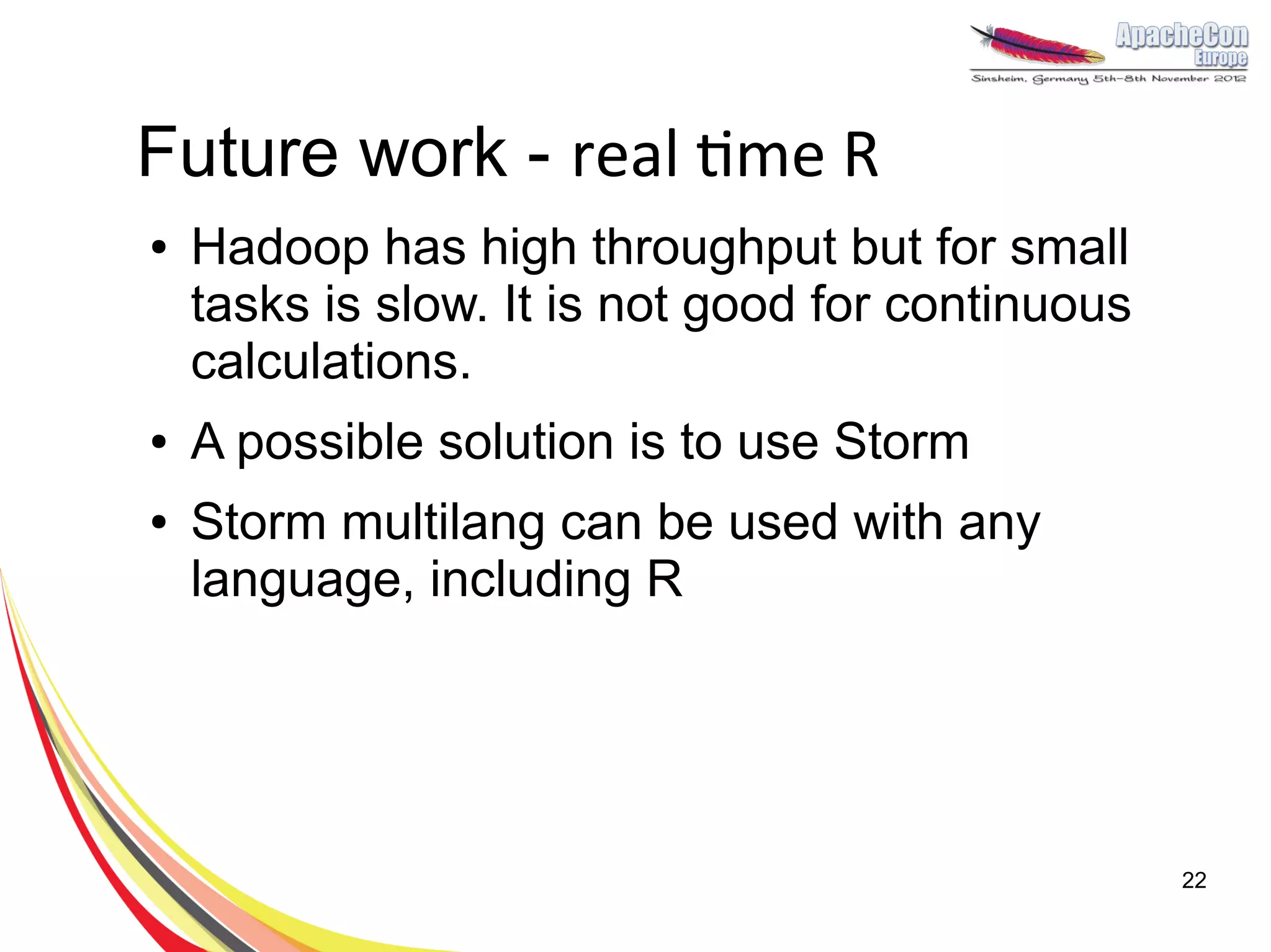 Future work - real time R
●   Hadoop has high throughput but for small
    tasks is slow. It is not good for continuous
    calculations.
●   A possible solution is to use Storm
●   Storm multilang can be used with any
    language, including R




                                                   22
 