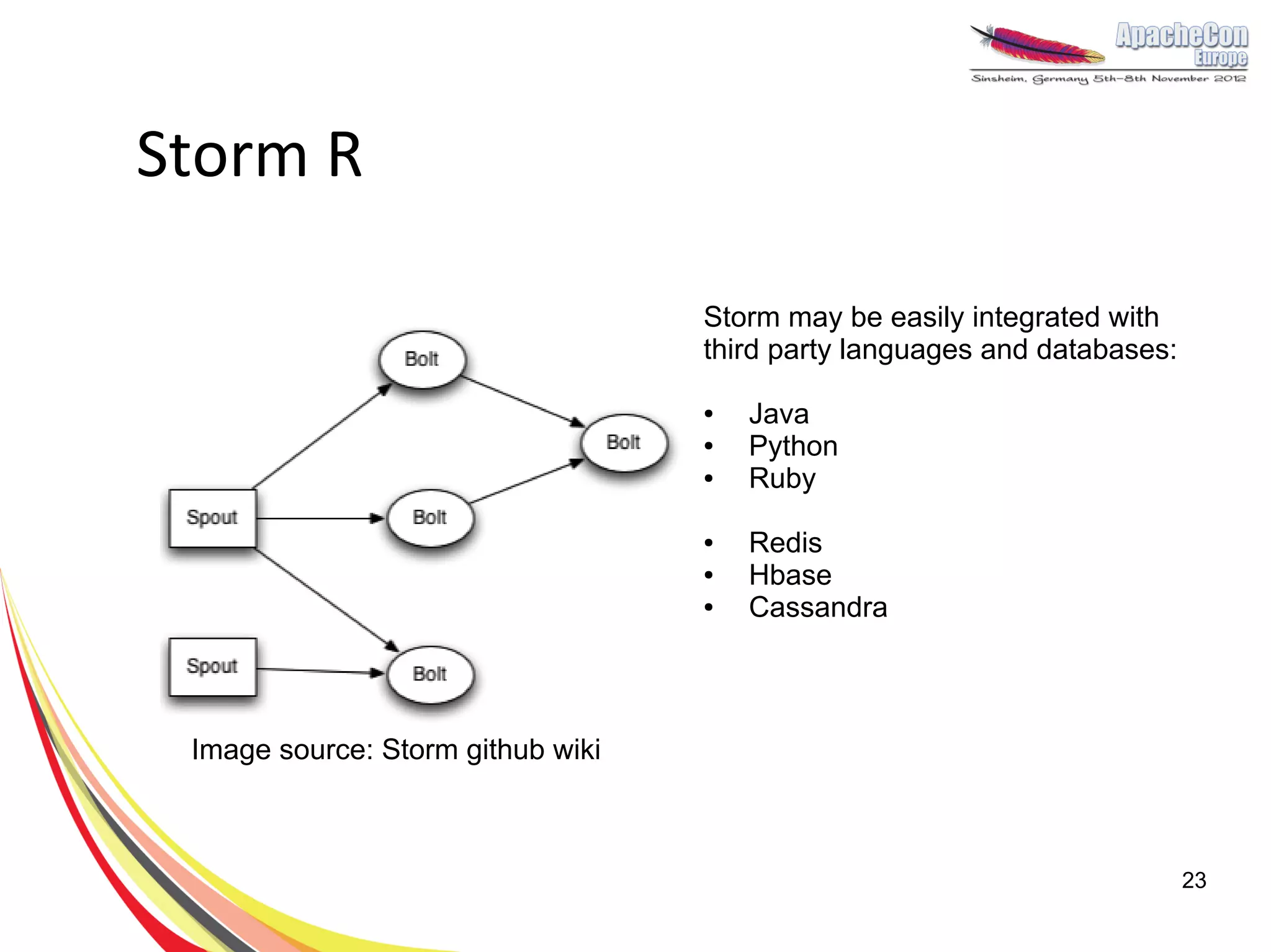 Storm R

                                   Storm may be easily integrated with
                                   third party languages and databases:

                                   ●   Java
                                   ●   Python
                                   ●   Ruby

                                   ●   Redis
                                   ●   Hbase
                                   ●   Cassandra



 Image source: Storm github wiki



                                                                          23
 