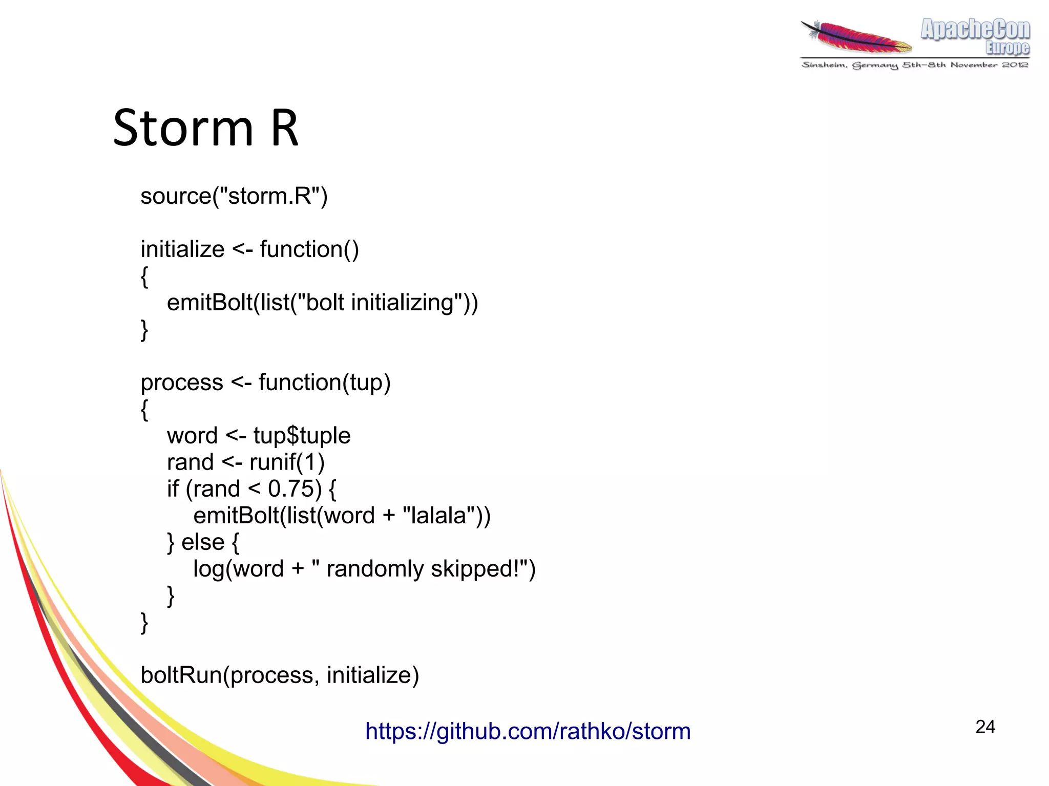 Storm R
 source("storm.R")

 initialize <- function()
 {
    emitBolt(list("bolt initializing"))
 }

 process <- function(tup)
 {
   word <- tup$tuple
   rand <- runif(1)
   if (rand < 0.75) {
       emitBolt(list(word + "lalala"))
   } else {
       log(word + " randomly skipped!")
   }
 }

 boltRun(process, initialize)

                          https://github.com/rathko/storm   24
 