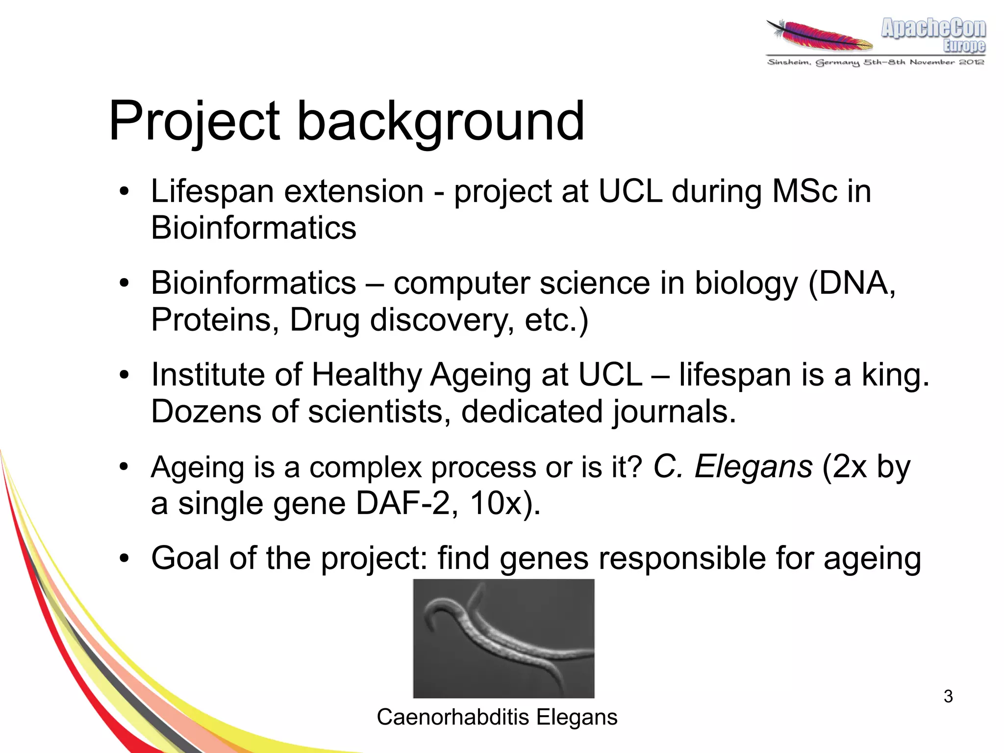 Project background
●   Lifespan extension - project at UCL during MSc in
    Bioinformatics
●   Bioinformatics – computer science in biology (DNA,
    Proteins, Drug discovery, etc.)
●   Institute of Healthy Ageing at UCL – lifespan is a king.
    Dozens of scientists, dedicated journals.
●
    Ageing is a complex process or is it? C. Elegans (2x by
    a single gene DAF-2, 10x).
●   Goal of the project: find genes responsible for ageing



                                                               3
                    Caenorhabditis Elegans
 