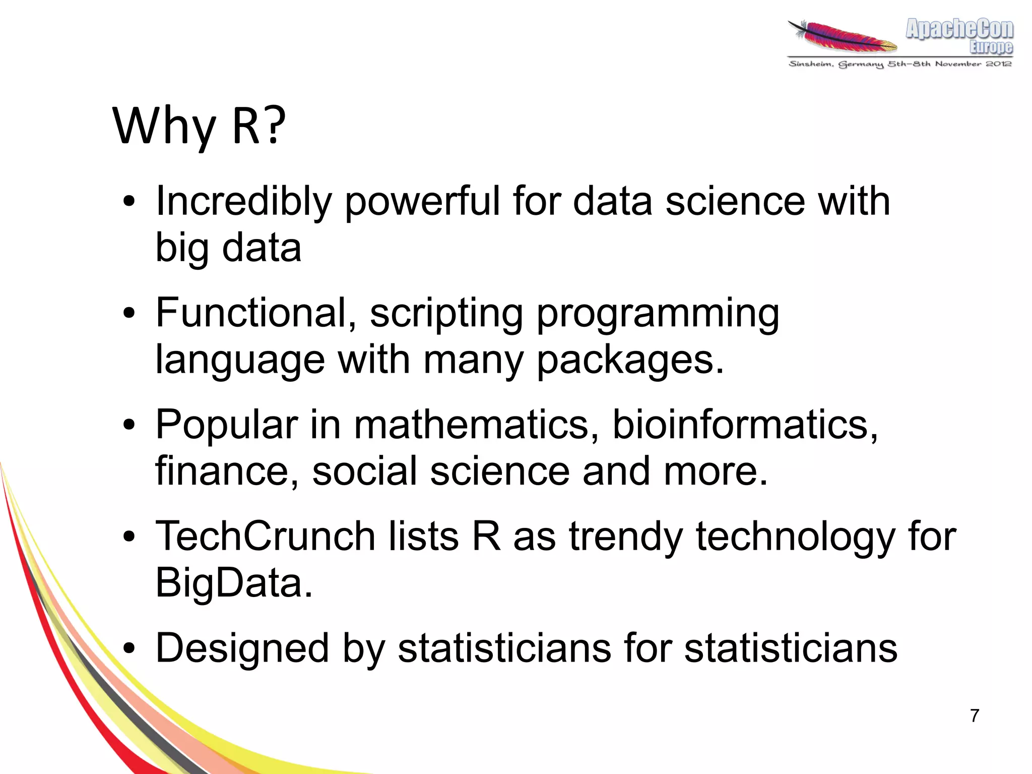 Why R?
●   Incredibly powerful for data science with
    big data
●   Functional, scripting programming
    language with many packages.
●   Popular in mathematics, bioinformatics,
    finance, social science and more.
●   TechCrunch lists R as trendy technology for
    BigData.
●   Designed by statisticians for statisticians
                                                  7
 