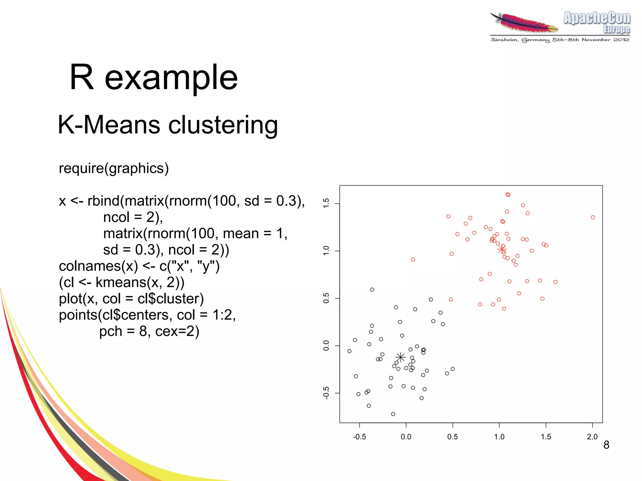 R example
K-Means clustering
require(graphics)

x <- rbind(matrix(rnorm(100, sd = 0.3),
        ncol = 2),
        matrix(rnorm(100, mean = 1,
        sd = 0.3), ncol = 2))
colnames(x) <- c("x", "y")
(cl <- kmeans(x, 2))
plot(x, col = cl$cluster)
points(cl$centers, col = 1:2,
       pch = 8, cex=2)




                                          8
 