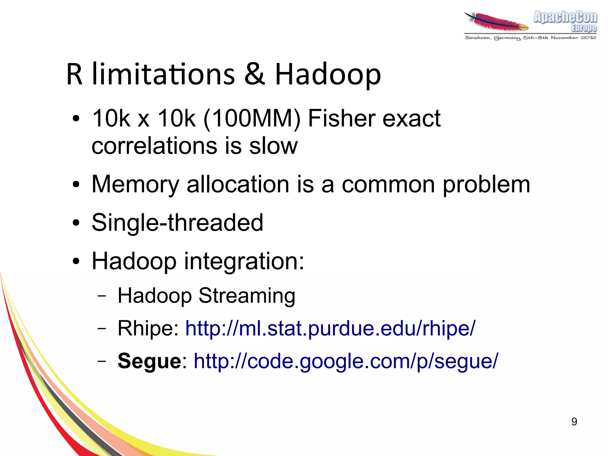 R limitations & Hadoop
●   10k x 10k (100MM) Fisher exact
    correlations is slow
●   Memory allocation is a common problem
●   Single-threaded
●   Hadoop integration:
    –   Hadoop Streaming
    –   Rhipe: http://ml.stat.purdue.edu/rhipe/
    –   Segue: http://code.google.com/p/segue/

                                                  9
 