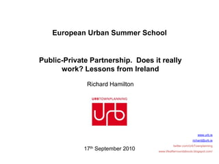 European Urban Summer School


Public-Private Partnership. Does it really
      work? Lessons from Ireland

              Richard Hamilton




                                                              www.urb.ie
                                                          richard@urb.ie
                                             twitter.com/UrbTownplanning
             17th September 2010   www.lifeafterroundabouts.blogspot.com/
 