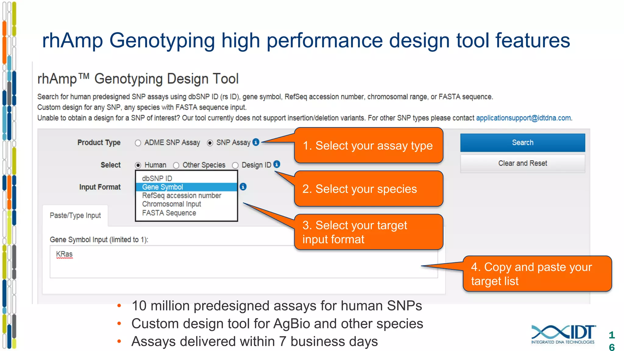 rhAmp Genotyping high performance design tool features
• 10 million predesigned assays for human SNPs
• Custom design tool for AgBio and other species
• Assays delivered within 7 business days
1
6
1. Select your assay type
2. Select your species
3. Select your target
input format
4. Copy and paste your
target list
 