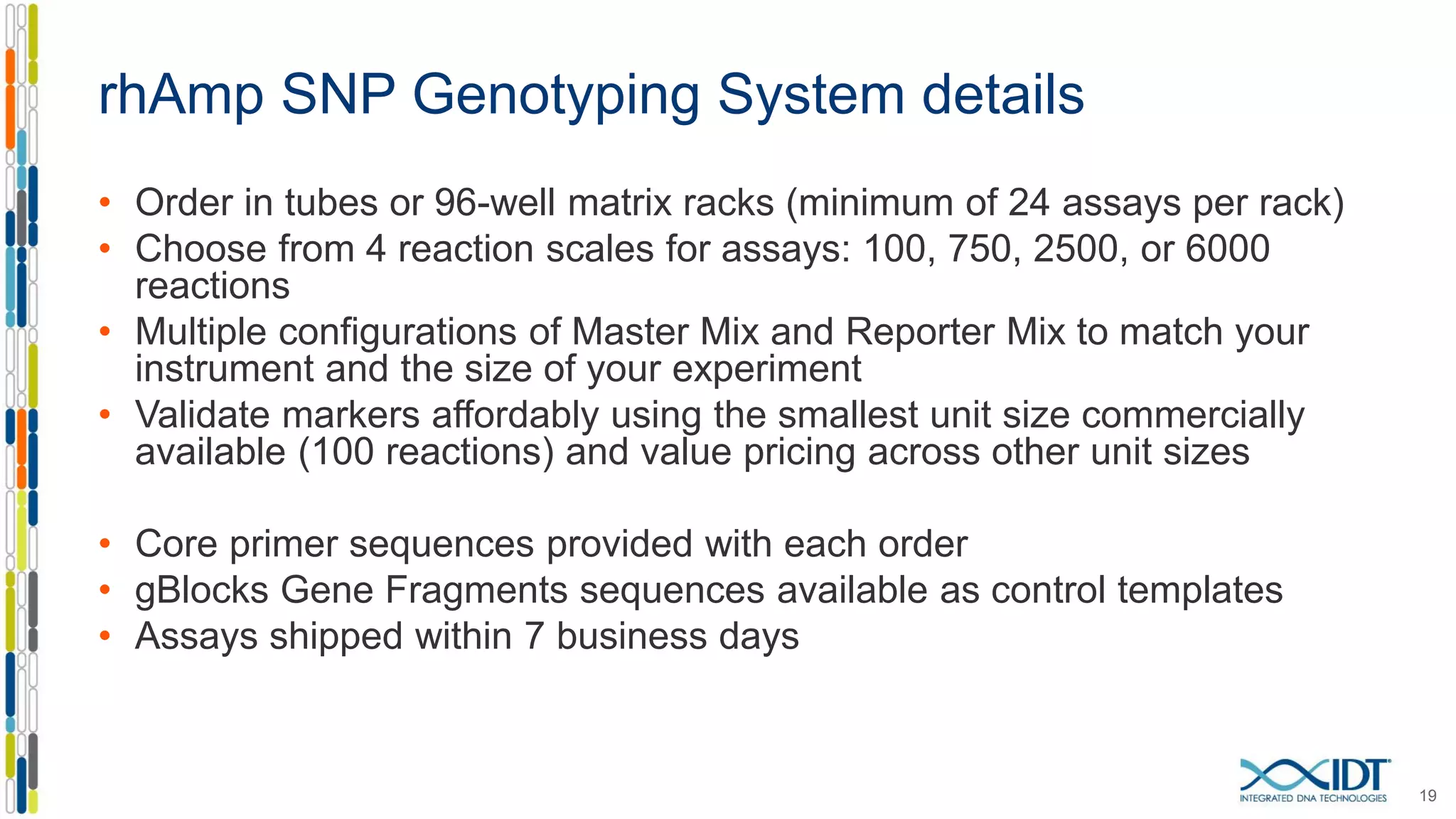 rhAmp SNP Genotyping System details
• Order in tubes or 96-well matrix racks (minimum of 24 assays per rack)
• Choose from 4 reaction scales for assays: 100, 750, 2500, or 6000
reactions
• Multiple configurations of Master Mix and Reporter Mix to match your
instrument and the size of your experiment
• Validate markers affordably using the smallest unit size commercially
available (100 reactions) and value pricing across other unit sizes
• Core primer sequences provided with each order
• gBlocks Gene Fragments sequences available as control templates
• Assays shipped within 7 business days
19
 